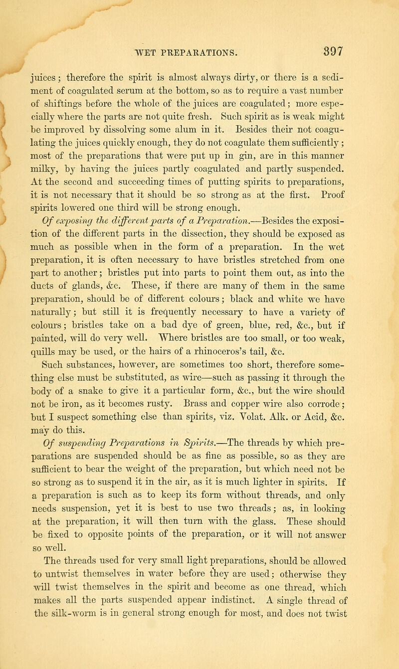 juices; therefore the spirit is almost always dirty, or there is a sedi- ment of coagulated serum at the bottom, so as to require a vast number of shiftings before the whole of the juices are coagulated; more espe- cially where the parts are not quite fresh. Such spirit as is weak might be improved by dissolving some alum in it. Besides their not coagu- lating the juices quickly enough, they do not coagulate them sufficiently; most of the preparations that were put up in gin, are in this manner milky, by having the juices partly coagulated and partly suspended. At the second and succeeding times of putting spirits to preparations, it is not necessary that it should be so strong as at the first. Proof spirits lowered one third will be strong enough. Of exposing the different parts of a Preparation.-—Besides the exposi- tion of the different parts in the dissection, they should be exposed as much as possible when in the form of a preparation. In the wet preparation, it is often necessaiy to have bristles stretched from one part to another; bristles put into parts to point them out, as into the ducts of glands, &c. These, if there are many of them in the same preparation, should be of different colours; black and white we have naturally; but still it is frequently necessary to have a variety of colours; bristles take on a bad dye of green, blue, red, &c, but if painted, will do very well. Where bristles are too small, or too weak, quills may be used, or the hairs of a rhinoceros's tail, &c. Such substances, however, are sometimes too short, therefore some- thing else must be substituted, as wire—such as passing it through the body of a snake to give it a particular form, &c, but the wire should not be iron, as it becomes rusty. Brass and copper wire also corrode; but I suspect something else than spirits, viz. Volat. Alk. or Acid, &c. may do this. Of suspending Preparations in Spirits.—The threads by which pre- parations are suspended should be as fine as possible, so as they are sufficient to bear the weight of the preparation, but which need not be so strong as to suspend it in the air, as it is much lighter in spirits. If a preparation is such as to keep its form without threads, and only needs suspension, yet it is best to use two threads; as, in looking at the preparation, it will then turn with the glass. These should be fixed to opposite points of the preparation, or it will not answer so well. The threads used for very small light preparations, should be allowed to untwist themselves in water before they are used; otherwise they will twist themselves in the spirit and become as one thread, which makes all the parts suspended appear indistinct. A single thread of the silk-worm is in general strong enough for most, and does not twist
