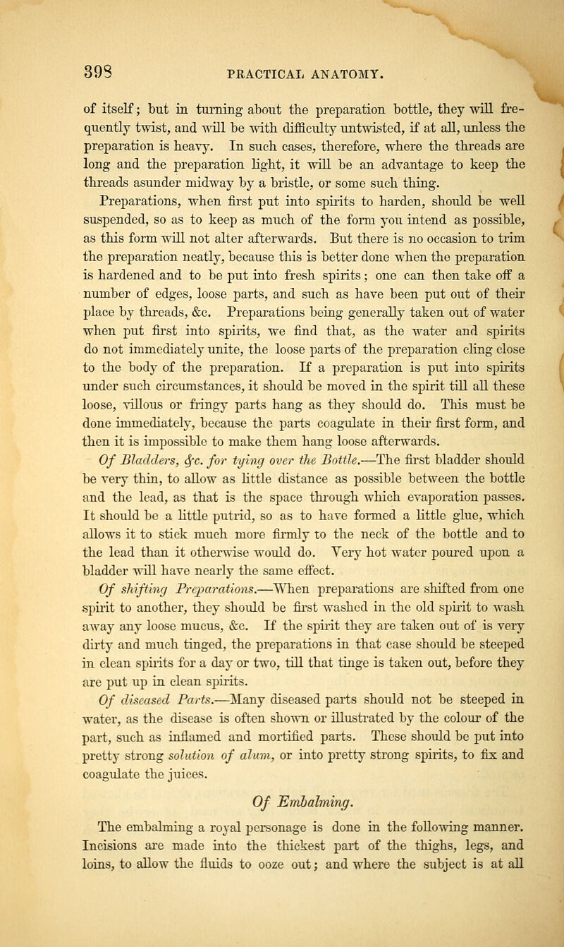 of itself; but in turning about tbe preparation bottle, they will fre- quently twist, and will be with difficulty untwisted, if at all, unless the preparation is heavy. In such cases, therefore, where the threads are long and the preparation light, it will be an advantage to keep the threads asunder midway by a bristle, or some such thing. Preparations, when first put into spirits to harden, should be well suspended, so as to keep as much of the form you intend as possible, as this form will not alter afterwards. But there is no occasion to trim the preparation neatly, because this is better done when the preparation is hardened and to be put into fresh spirits; one can then take off a number of edges, loose parts, and such as have been put out of their place by threads, &c. Preparations being generally taken out of water when put first into spirits, we find that, as the water and spirits do not immediately unite, the loose parts of the preparation chug close to the body of the preparation. If a preparation is put into spirits under such circumstances, it should be moved in the spirit till all these loose, villous or fringy parts hang as they shoidd do. This must be done immediately, because the parts coagulate in their first form, and then it is impossible to make them hang loose afterwards. Of Bladders, Sfc. for tying over the Bottle.—The first bladder should be very thin, to allow as little distance as possible between the bottle and the lead, as that is the space through which evaporation passes. It should be a little putrid, so as to have formed a little glue, which allows it to stick much more firmly to the neck of the bottle and to the lead than it otherwise would do. Yery hot water poured upon a bladder will have nearly the same effect. Of shifting Preparations.—When preparations are shifted from one spirit to another, they should be first washed in the old spirit to wash away any loose mucus, &c. If the spirit they are taken out of is very dirty and much tinged, the preparations in that case should be steeped in clean spirits for a day or two, till that tinge is taken out, before they are put up in clean spirits. Of diseased Parts.—Many diseased parts should not be steeped in water, as the disease is often shown or illustrated by the colour of the part, such as inflamed and mortified parts. These should be put into pretty strong solution of alum, or into pretty strong spirits, to fix and coagulate the juices. Of Embalming. The embalming a royal personage is done in the following manner. Incisions are made into the thickest part of the thighs, legs, and loins, to allow the fluids to ooze out; and where the subject is at all