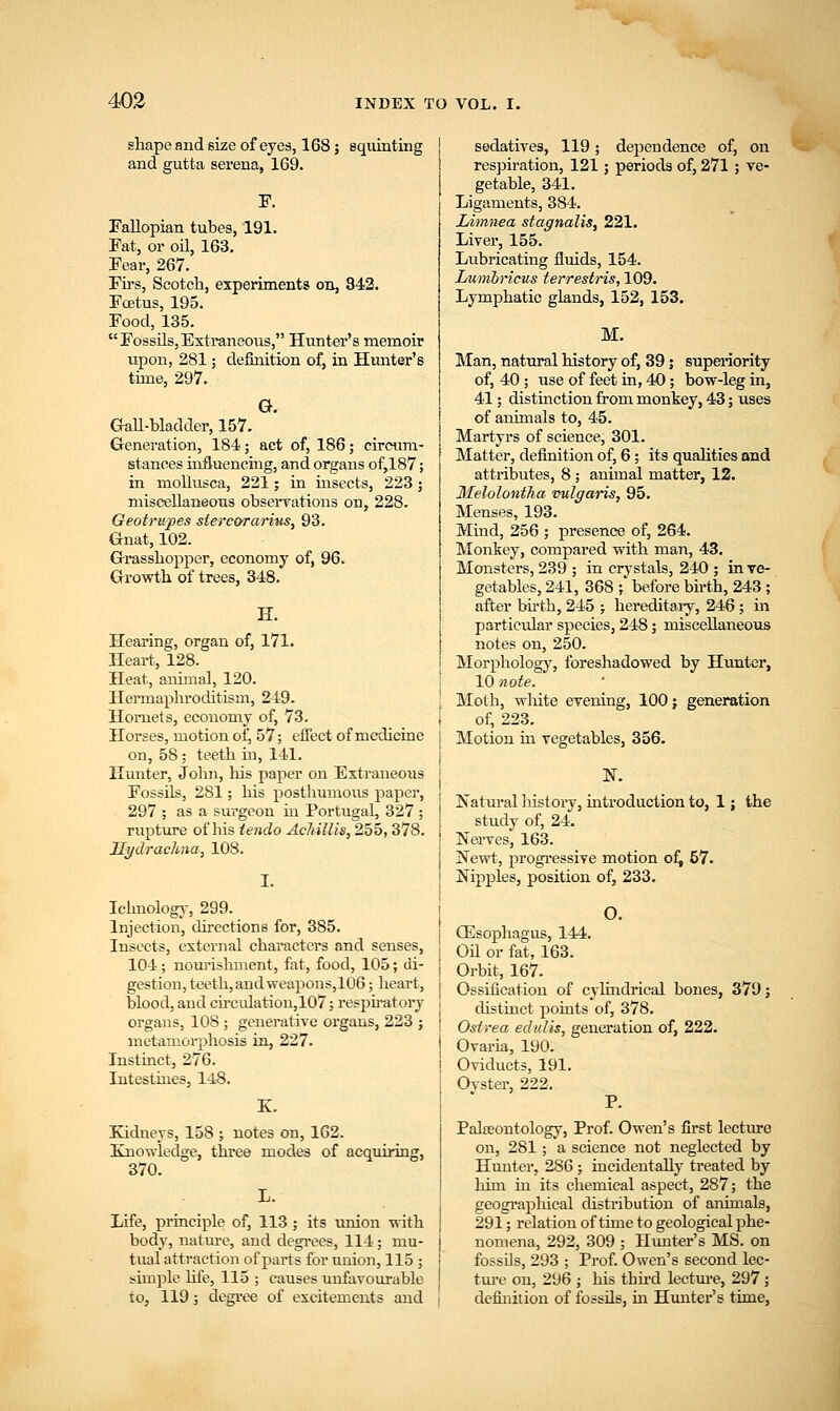 shape and size of eyes, 168; squinting and gutta serena, 169. F. Fallopian tubes, 191. Fat, or oil, 163. Fear, 267. Firs, Scotch, experiments on, 842. Foetus, 195. Food, 135. Fossils,Extraneous, Hunter's memoir upon, 281; definition of, in Hunter's time, 297. G. Gall-bladder, 157. Generation, 184; act of, 186; circum- stances influencing, and organs of,187; in niollusca, 221; in insects, 223 ; miscellaneous observations on, 228. Geotrupes sterc&rarius, 93. Gnat, 102. Grasshopper, economy of, 96. Growth of trees, 348. H. Hearing, organ of, 171. Heart, 128. Heat, animal, 120. Hermaphroditism, 249. Hornets, economy of, 73. Horses, motion of, 57; effect of medicine on, 58; teeth in, 141. Hunter, John, his paper on Extraneotis Fossils, 281; his posthumous paper, 297 ; as a surgeon in Portugal, 327 ; rupture of his iendo Achillis, 255,378. Hydrachna, 108. I. Iehnology, 299. Injection, directions for, 385. Insects, external characters and senses, 104; nourishment, fat, food, 105; di- gestion, teeth, and weapons,106; heart, blood, and circulation,107; respiratory organs, 108 ; generative organs, 223 ; metamorphosis in, 227. Instinct, 276. Intestines, 148. K. Kidneys, 158 ; notes on, 162. Knowledge, three modes of acquiring, 370. Life, principle of, 113 ; its union with body, nature, and degrees, 114; mu- tual attraction of parts for union, 115 ; simple life, 115 ; catises unfavourable to, 119; degree of excitements and sedatives, 119; dependence of, on respiration, 121; periods of, 271 ; ve- getable, 341. Ligaments, 384. Limnea stagnate, 221. Liver, 155. Lubricating fluids, 154. Lunibricus terrestris, 109. Lymphatic glands, 152, 153. Man, natural history of, 39; superiority of, 40; use of feet in, 40; bow-leg in, 41; distinction from monkey, 43; uses of animals to, 45. Martyrs of science, 301. Matter, definition of, 6; its qualities and attributes, 8; animal matter, 12. Melolontha vulgaris, 95. Menses, 193. Mind, 256 ; presence of, 264. Monkey, compared with man, 43. Monsters, 239 ; in crystals, 240 ; in ve- getables, 241, 368 ;' before birth, 243 ; after birth, 245 ; hereditary, 246 ; in particular species, 248; miscellaneous notes on, 250. Morphology, foreshadowed by Hunter, 10 note. Moth, white evening, 100; generation of, 223. Motion in vegetables, 356. N. Natural history, introduction to, 1; the study of, 24. Nerves, 163. Newt, progressive motion of, 57. Nipples, position of, 233. | O. Oesophagus, 144. | Oil or fat, 163. i Orbit, 167. j Ossification of cylindrical bones, 379; distinct points of, 378. Ostrea edulis, generation of, 222. Ovaria, 190. Oviducts, 191. Oyster, 222. P. Palaeontology, Prof. Owen's first lecture on, 281; a science not neglected by Hunter, 286; incidentally treated by him in its chemical aspect, 287; the geographical distribution of animals, 291; relation of time to geological phe- nomena, 292, 309 ; Hunter's MS. on fossils, 293 ; Prof. Owen's second lec- ture on, 296 ; his third lecture, 297; definition of fossils, in Hunter's time,