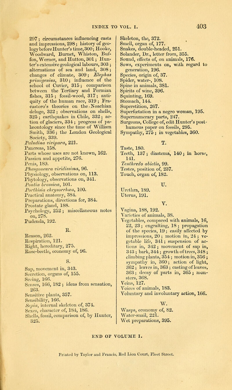 297; circumstances influencing casts and impressions, 298; history of geo- logy before Hunter's time, 300; Hooke, Woodward, Burnet, Winston, Buf- fon, Werner, and Hutton, 301; Hun- ter's extensive geological labours, 303 ; alternations of sea and land, 308; changes of climate, 309; JSlephas primigenius, 310; influence of the school of Cuvier, 315; comparison between the Tertiary and Permian fishes, 315 ; fossil-wood, 317; anti- quity of the human race, 319 ; Fra- castoro's theories on the-Noachian deluge, 322; observations on shells, 325; earthquakes in Chile, 332; ac- tion of glaciers, 334 ; progress of pa- laeontology since the time of William Smith, 336; the London Geological Society, 339. Paludina vivipara, 221. Pancreas, 158. Parts whose uses are not known, 162. Passion and appetite, 276. Penis, 189. Phasgoneura viridissima, 96. Physiology, observations on, 113. Phytology, observations on, 341. Pontia brassicce, 101. PortMsia chrysorrhcea, 100. Practical anatomy, 3S4. Preparations, directions for, 384. Prostate gland, 188. Psychology, 252 ; miscellaneous notes on, 278. Pudenda, 192. E. Reason, 262. Respiration, 121. Right, hereditary, 275. Rose-beetle, economy of, 96. S. Sap, movement in, 343. Secretion, organs of, 155. Seeing, 166. Senses, 166, 182 ; ideas from sensation, 263. Sensitive plants, 357. Sensibility, 166. Sepia, internal skeleton of, 374. Sexes, character of, 184, 186. Shells, fossil, comparison of, by Hunter, 325. Skeleton, the, 372. Smell, organ of, 177. Snakes, double-headed, 251. Solander, Dr., letter from, 355. Sound, effects of, on animals, 176. Sows, experiments on, with regard to generation, 196. Species, origin of, 37. Spider, water-, 108. Spine in animals, 381. Spirits of wine, 396. Squinting, 169. Stomach, 144. Superstition, 267. Superfcetation in a negro woman, 195. Supernumerary parts, 247. Surgeons, College of, edit Hunter's post- humous paper on fossils, 295. Sympathy, 275 ; in vegetables, 360. T. Taste, 180. Teeth, 137; diastema, 140; in horse, 141. Tenlhredo abietis, 99. Testes, position of, 237. Touch, organ of, 182. Urethra, 189. Uterus, 191. U. Vagina, 188, 192. Varieties of animals, 38. Vegetables, compared with animals, 16, 22, 23; engrafting, 18 ; propagation of the species, 19; easily affected by impressions, 20; motion in, 24; ve- getable life, 341; suspension of ac- tions in, 342; movement of sap in, 343 ; bark, 344; growth of trees, 348; climbing plants, 354 ; motion in, 356 ; sympathy in, 360; action of light, 362 ; leaves in, 363 ; casting of leaves, 363; decay of parts in, 365 ; mon- sters, 368. Veins, 127. Voices of animals, 183. Voluntary and involuntary action, 166. W. Wasps, economy of, 82. Water-snail, 221. Wet preparations, 395. END OF VOLUME I. Printed by Taylor and Francis, Bed Lion Court, Fleet Street.