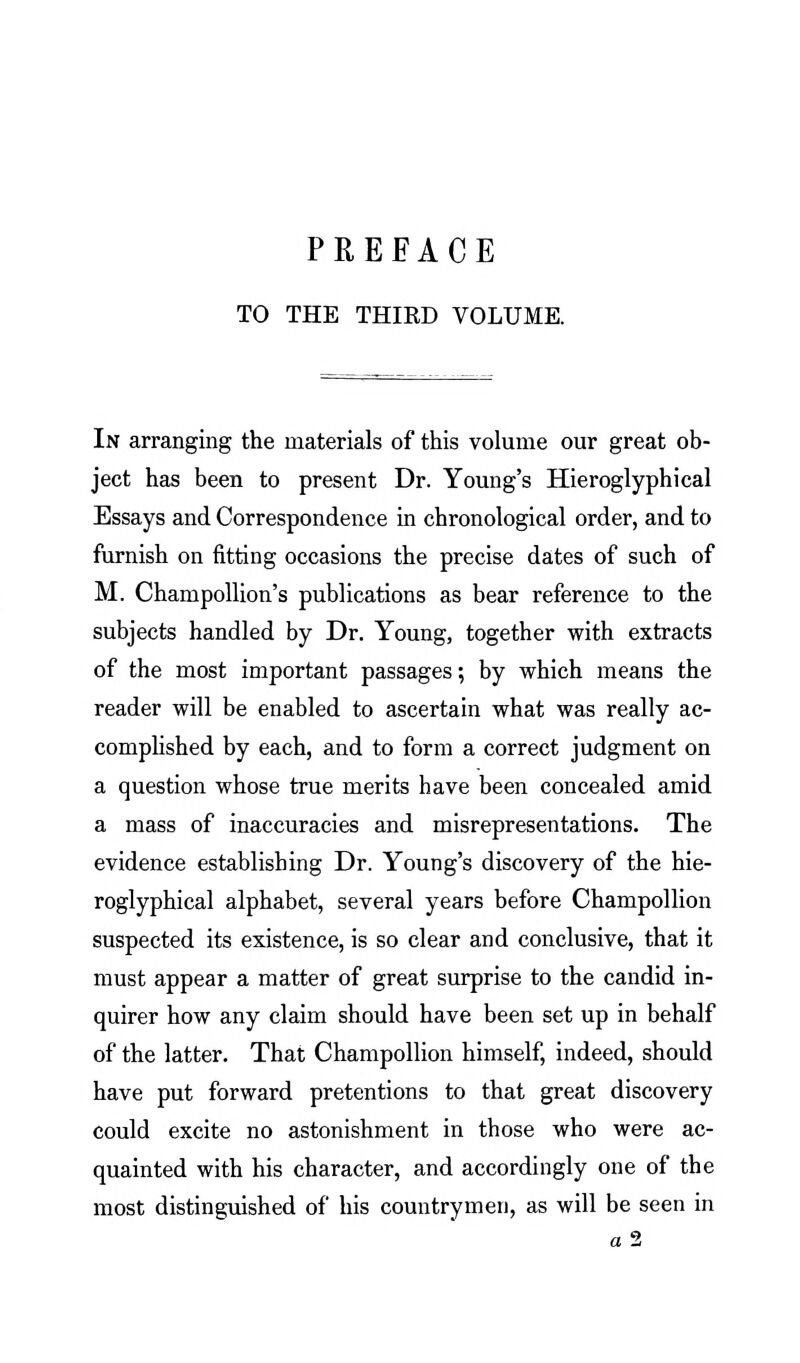 PREFACE TO THE THIRD VOLUME. In arranging the materials of this volume our great ob- ject has been to present Dr. Young's Hieroglyphical Essays and Correspondence in chronological order, and to furnish on fitting occasions the precise dates of such of M. ChampoUion's publications as bear reference to the subjects handled by Dr. Young, together with extracts of the most important passages; by which means the reader will be enabled to ascertain what was really ac- compHshed by each, and to form a correct judgment on a question whose true merits have been concealed amid a mass of inaccuracies and misrepresentations. The evidence establishing Dr. Young's discovery of the hie- roglyphical alphabet, several years before Champollion suspected its existence, is so clear and conclusive, that it must appear a matter of great surprise to the candid in- quirer how any claim should have been set up in behalf of the latter. That Champollion himself, indeed, should have put forward pretentions to that great discovery could excite no astonishment in those who were ac- quainted with his character, and accordingly one of the most distinguished of his countrymen, as will be seen in a2