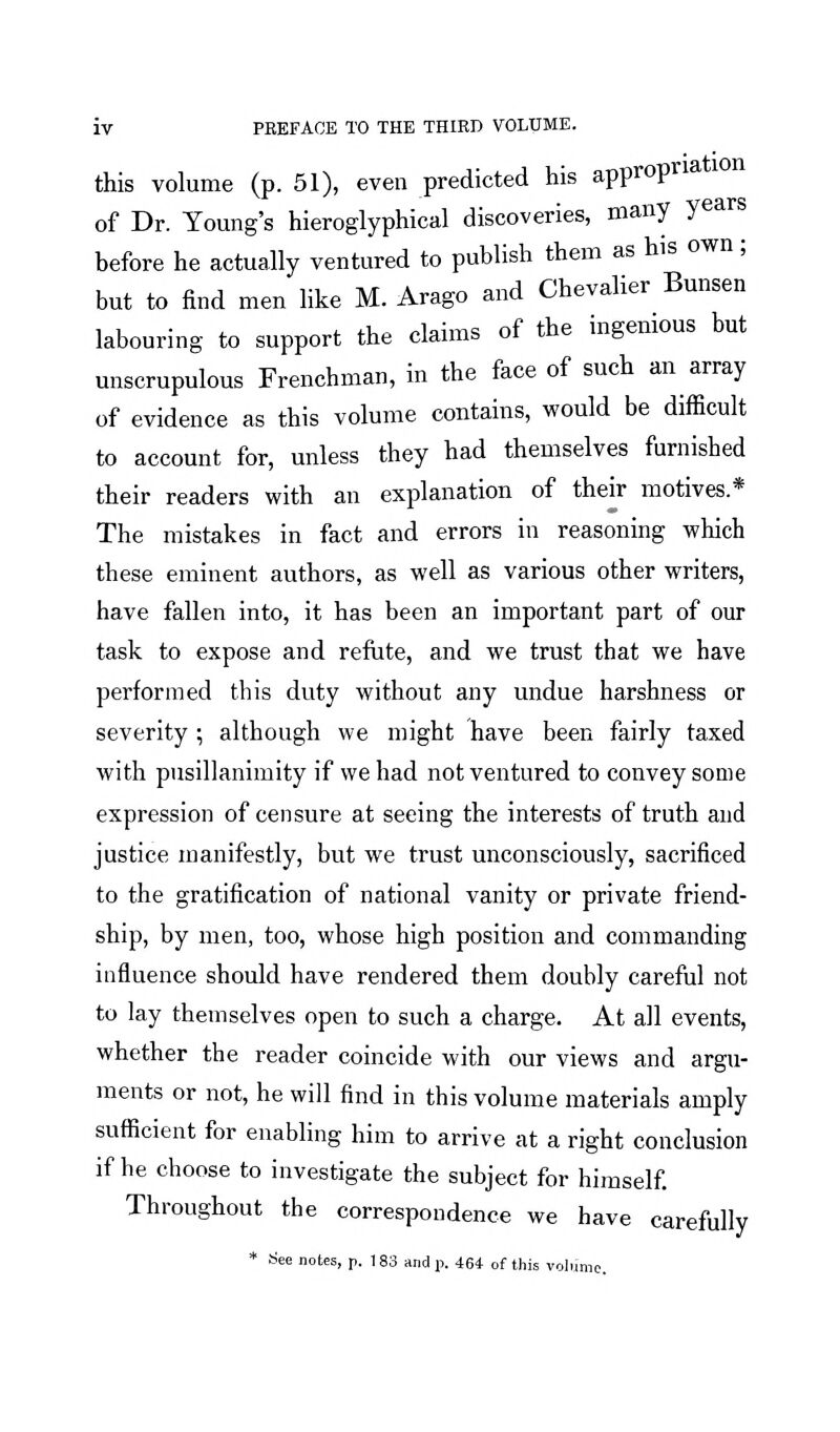 this volume (p. 51), even predicted his appropriation of Dr. Young's hieroglyphical discoveries, many years before he actually ventured to publish them as his own; but to find men like M. Arago and Chevalier Bunsen labouring to support the claims of the ingenious but unscrupulous Frenchman, in the face of such an array of evidence as this volume contains, would be difficult to account for, unless they had themselves furnished their readers with an explanation of their motives.* The mistakes in fact and errors in reasoning which these eminent authors, as well as various other writers, have fallen into, it has been an important part of our task to expose and refiite, and we trust that we have performed this duty without any undue harshness or severity ; although we might have been fairly taxed with pusillanimity if we had not ventured to convey some expression of censure at seeing the interests of truth and justice manifestly, but we trust unconsciously, sacrificed to the gratification of national vanity or private friend- ship, by men, too, whose high position and commanding influence should have rendered them doubly careful not to lay themselves open to such a charge. At all events, whether the reader coincide with our views and argu- ments or not, he will find in this volume materials amply sufficient for enabling him to arrive at a right conclusion if he choose to investigate the subject for himself. Throughout the correspondence we have carefully * See notes, p. 183 and p. 464- of this volume.