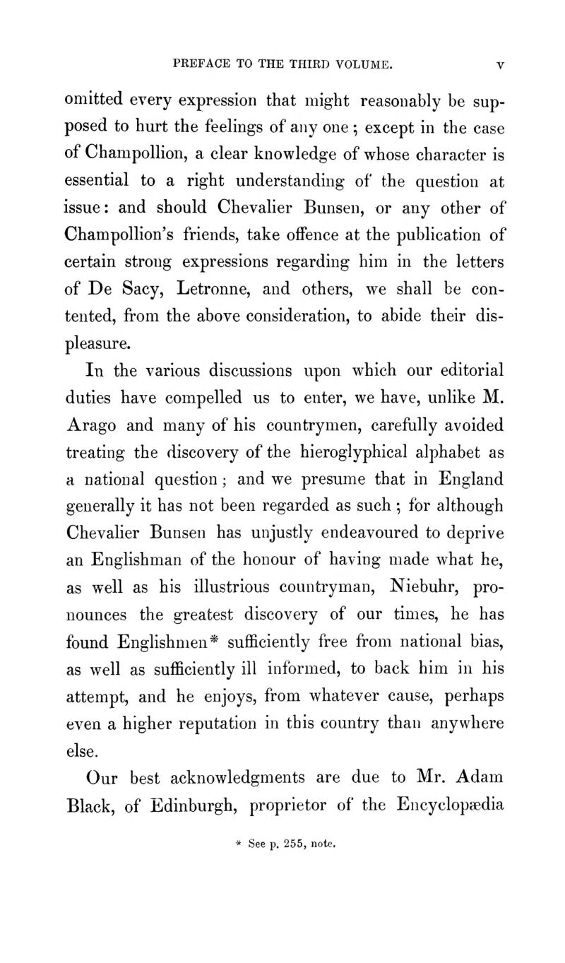 omitted every expression that might reasonably be sup- posed to hurt the feelings of any one ; except in the case of ChampoUion, a clear knowledge of whose character is essential to a right understanding of the question at issue: and should Chevalier Bunsen, or any other of ChampoUion's friends, take offence at the publication of certain strong expressions regarding him in the letters of De Sacy, Letronne, and others, we shall be con- tented, from the above consideration, to abide their dis- pleasure. In the various discussions upon which our editorial duties have compelled us to enter, we have, unlike M. Arago and many of his countrymen, careftilly avoided treating the discovery of the hieroglyphical alphabet as a national question; and we presume that in England generally it has not been regarded as such ; for although Chevalier Bunsen has unjustly endeavoured to deprive an Englishman of the honour of having made what he, as well as his illustrious countryman, Niebuhr, pro- nounces the greatest discovery of our times, he has found Englishmen* sufficiently free from national bias, as well as sufficiently ill informed, to back him in his attempt, and he enjoys, from whatever cause, perhaps even a higher reputation in this country than anywhere else. Our best acknowledgments are due to Mr. Adam Black, of Edinburgh, proprietor of the Encyclopaedia * See p. 255, note.