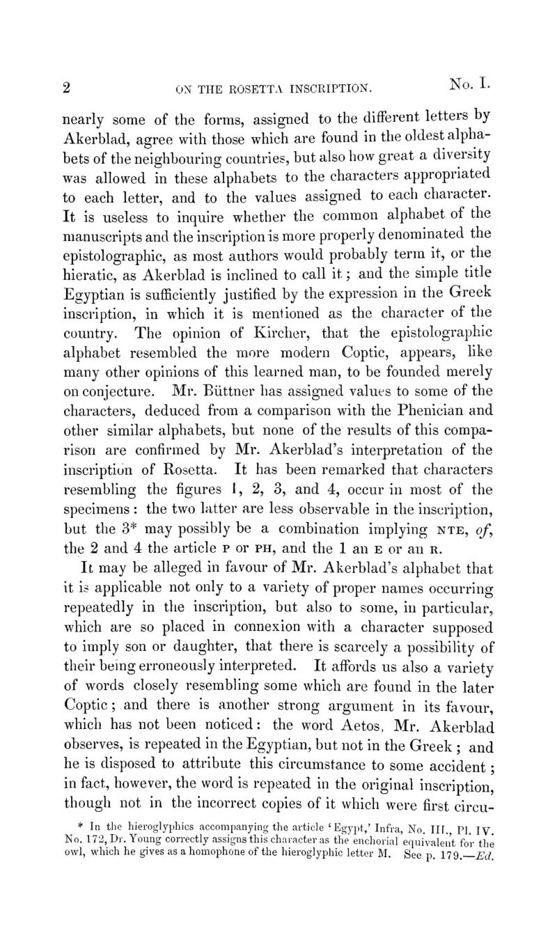 ON THE ROSETTA INSCRIPTION. nearly some of the forms, assigned to the different letters by Akerbkd, agree with those which are found in the oldest alpha- bets of the neighbouring countries, but also how great a diversity was allowed in these alphabets to the characters appropriated to each letter, and to the values assigned to each character. It is useless to inquire whether the common alphabet of the manuscripts and the inscription is more properly denominated the epistolographic, as most authors would probably term it, or the hieratic, as Akerblad is inclined to call it; and the simple title Egyptian is sufBciently justified by the expression in the Greek inscription, in which it is mentioned as the character of the country. The opinion of Kircher, that the epistolographic alphabet resembled the more modern Coptic, appears, like many other opinions of this learned man, to be founded merely on conjecture. Mr. Eiittner has assigned values to some of the characters, deduced from a comparison with the Phenician and other similar alphabets, but none of the results of this compa- rison are confirmed by Mr. Akerblad's interpretation of the inscription of Rosetta. It has been remarked that characters resembling the figures 1, 2, 3, and 4, occur in most of the specimens : the two latter are less observable in the inscription, but the 3* may possibly be a combination implying nte, of, the 2 and 4 the article p or ph, and the 1 an e or an r. It may be alleged in favour of Mr. Akerblad's alphabet that it is applicable not only to a variety of proper names occurring repeatedly in the inscription, but also to some, in particular, which are so placed in connexion with a character supposed to imply son or daughter, that there is scarcely a possibility of their being erroneously interpreted. It affords us also a variety of words closely resembling some which are found in the later Coptic; and there is another strong argument in its favour, which has not been noticed: the word Aetos, Mr. Akerblad observes, is repeated in the Egyptian, but not in the Greek ; and he is disposed to attribute this circumstance to some accident • in fact, however, the word is repeated in the original inscription though not in the incorrect copies of it which were first circu- * In the hieroglyphics accompanying the article 'Egypt,' Infra, No. III. PI. IV No. 172, Dr. Young con-ectly assigns this character as tlie enchorial equivalent for the owl, which he gives as a homophone of the hieroglyphic letter M. See p. 11^.—Ed