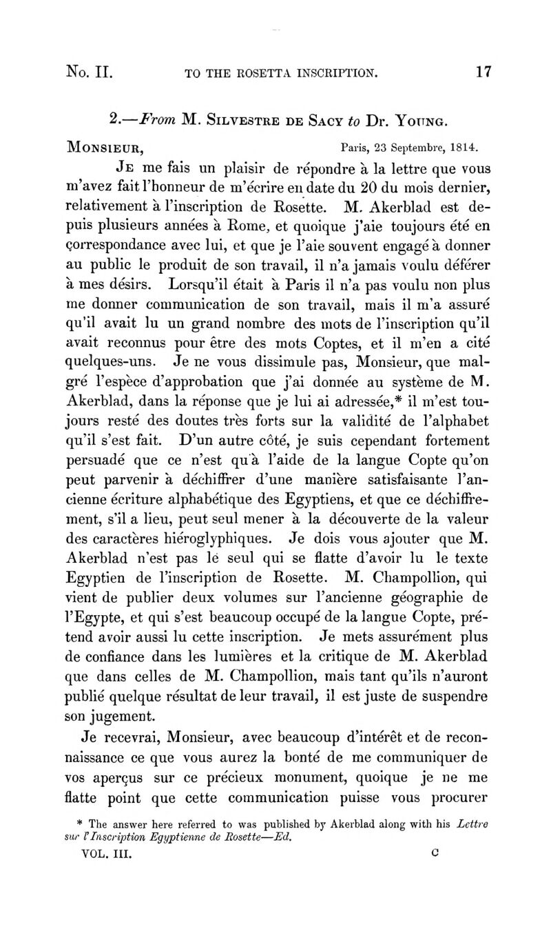 2.—From M. Silvestre de Sacy to Dr. Yottng. Monsieur, Paris, 23 Septembre, 1814. Je me fais un plaisir de repondre a la lettre que vous m'avez fait rhonneur de m'ecrire en date du 20 du inois dernier, relativement a I'inscription de Rosette. M. Akerblad est de- puis plusieurs annees a Rome, et quoique j'aie toujours ete en Qorrespondance avec lui, et que je I'aie souvent engage a donner au public le produit de son travail, il n'a jamais voulu deferer a mes desirs. Lorsqu'il etait a Paris il n'a pas voulu non plus me donner communication de son travail, mais il m'a assure qu'il avait lu un grand nombre des mots de I'inscription qu'il avait reconnus pour etre des mots Coptes, et il m'en a cite quelques-uns. Je ne vous dissimule pas, Monsieur, que mal- gre I'espece d'approbation que j'ai donnee au systeme de M. Akerblad, dans la reponse que je lui ai adressee,* il m'est tou- jours reste des doutes tres forts sur la validite de I'alphabet qu'il s'est fait. D'un autre cote, je suis cependant forteraent persuade que ce n'est qua I'aide de la langue Copte qu'on pent parvenir a dechiflrer d'une maniere satisfaisante I'an- cienne ecriture alphabetique des Egyptiens, et que ce decbifire- ment, s'il a lieu, pent seul mener a la decouverte de la valeur des caracteres hieroglyphiques. Je dois vous ajouter que M. Akerblad n'est pas le seul qui se flatte d'avoir lu le texte Egyptien de I'inscription de Rosette. M. Champollion, qui vient de publier deux volumes sur I'ancienne geographic de I'Egypte, et qui s'est beaucoup occupe de la langue Copte, pre- tend avoir aussi lu cette inscription. Je mets assurement plus de confiance dans les lumieres et la critique de M. Akerblad que dans celles de M. Champollion, mais tant qu'ils n'auront publie quelque resultat de leur travail, il est juste de suspendre son jugement. Je recevrai. Monsieur, avec beaucoup d'interet et de recon- naissance ce que vous aurez la bonte de me communiquer de vos aper9us sur ce precieux monument, quoique je ne me flatte point que cette communication puisse vous procurer * The answer here referred to was published by Akerblad along with his Lettre sur VInscription Egyptienne de Rosette—Ed. VOL. III. C