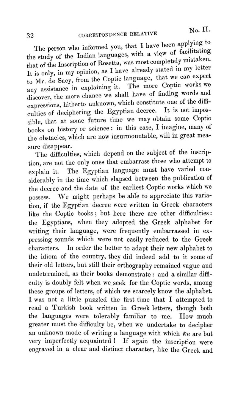 The person who informed you, that I have been a^'p¥g *« the study of the Indian languages, with a view of faahtatmg that of the Inscription of Rosetta, was most completely mistaken It is only, in my opinion, as I have already stated in my letter to Mr de Sacy! from the Coptic language, that we can expect any assistance in explaining it. The more Coptic works we discover, the more chance we shall have of finding words and expressions, hitherto unknown, which constitute one oi the ditfa- culties of deciphering the Egyptian decree. It is not impos- sible, that at some future time we may obtain some Coptic book's on history or science: in this case, I imagine, many of the obstacles, which are now insurmountable, will in great mea- sure disappear. The difficulties, which depend on the subject of the inscrip- tion, are not the only ones that embarrass those who attempt to explain it. The Egyptian language must have varied con- siderably in the time which elapsed between the pubUcation of the decree and the date of the earliest Coptic works which we possess. We might perhaps be able to appreciate this varia- tion, if the Egyptian decree were written in Greek characters like the Coptic books; but here there are other difficulties: the Egyptians, when they adopted the Greek alphabet for writing their language, were frequently embarrassed in ex- pressing sounds which were not easily reduced to the Greek characters. In order the better to adapt their new alphabet to the idiom of the country, they did indeed add to it some of their old letters, but still their orthography remained vague and undetermined, as their books demonstrate : and a similar diffi- culty is doubly felt when we seek for the Coptic words, among these groups of letters, of which we scarcely know the alphabet. I was not a little puzzled the first time that I attempted to read a Turkish book written in Greek letters, though both the languages were tolerably familiar to me. How much greater must the difficulty be, when we undertake to decipher an unknown mode of writing a language with which -^e are but very imperfectly acquainted ! If again the inscription were engraved in a clear and distinct character, like the Greek and