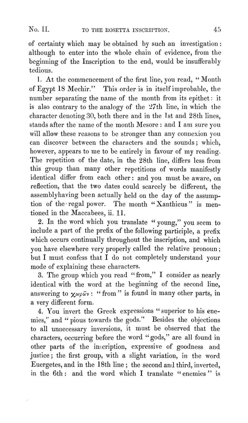 of certainty which may be obtained by such an investigation : although to enter into the whole chain of evidence, fi-om the beginning of the Inscription to the end, would be insufferably tedious. 1. At the commencement of the first line, you read,  Month of Egypt 18 Mechir. This order is in itself improbable, the number separating the name of the month from its epithet: it is also contrary to the analogy of the '27th line, in which the character denoting 30, both there and in the 1 st and 28th lines, stands after the name of the month Mesore : and I am sure you will allow these reasons to be stronger than any connexion you can discover between the characters and the sounds; which, however, appears to me to be entirely in favour of my reading. The repetition of the date, in the 28th line, differs less from this group than many other repetitions of words manifestly identical differ from each other: and you must be aware, on reflection, that the two dates could scarcely be different, the assembly having been actually held on the day of the assump- tion of the • regal power. The month  Xanthicus  is men- tioned in the MaccabeeSj ii. 11. 2. In the word which you translate  young, you seem to include a part of the prefix of the following participle, a prefix which occurs continually throughout the inscription, and which you have elsewhere very properly called the relative pronoun; but I must confess that I do not completely understand your mode of explaining these characters. 3. The group which you read from, I consider as nearly identical with the word at the beginning of the second line, answering to x'^9'^^ '■  from  is found in many other parts, in a very different form. 4. You invert the Greek expressions  superior to his ene- mies, and  pious towards the gods. Besides the objections to all unnecessary inversions, it must be observed that the characters, occurring before the word gods, are all found in other parts of the inscription, expressive of goodness and justice; the first group, with a slight variation, in the word Euergetes, and in the 18th line ; the second and third, inverted, in the 6th: and the word which I translate enemies is