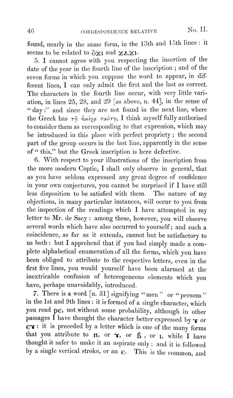 found, nearly in the same form, in the 13th and 15th lines : it seems to be related to 6xS and x^.xi- 5. I cannot agree with you respecting the insertion of the date of the year in the fourth line of the inscription ; and of the seven forms in which you suppose the word to appear, in dif- ferent lines, I can only admit the first and the last as correct, The characters in the fourth line occur, with very little vari- ation, in lines 25, 28, and 29 [as above, n. 44], in the sense of  day: and since they are not found in the next line, where the Greek has ttj ■hy^sqiji. raurrt, I think myself fully authorised to consider them as corresponding to that expression, which may be introduced in this place with perfect propriety; the second part of the group occurs in the last line, apparently in the sense of  this, but the Greek inscription is here defective. 6. With respect to your illustrations of the inscription fi-om the more modern Coptic, I shall only observe in general, that as you have seldom expressed any great degree of confidence in your own conjectures, you cannot be surprised if I have still less disposition to be satisfied with them. The nature of my objections, in many particular instances, will occur to you from the inspection of the readings which I have attempted in my letter to Mr. de Sacy : among these, however, you will observe several words which have also occurred to yourself; and such a coincidence, as far as it extends, cannot but be satisfactory to us both: but I apprehend that if you had simply made a com- plete alphabetical enumeration of all the forms, which you have been obliged to attribute to the respective letters, even in the first five lines, you would yourself have been alarmed at the inextricable confusion of heterogeneous elements which you have, perhaps unavoidably, introduced. 7. There is a word [n. 31] signifying men  or persons  in the 1st and 9th lines : it is formed of a single character, which you read pe, not without some probability, although in other passages I have thought the character better expressed by f or et ■ it is preceded by a letter which is one of the many forms that you attribute to it, or t, or ^ , or j, while I have thought it safer to make it an aspirate only ; and it is followed by a single vertical stroke, or an e- This is the common, and