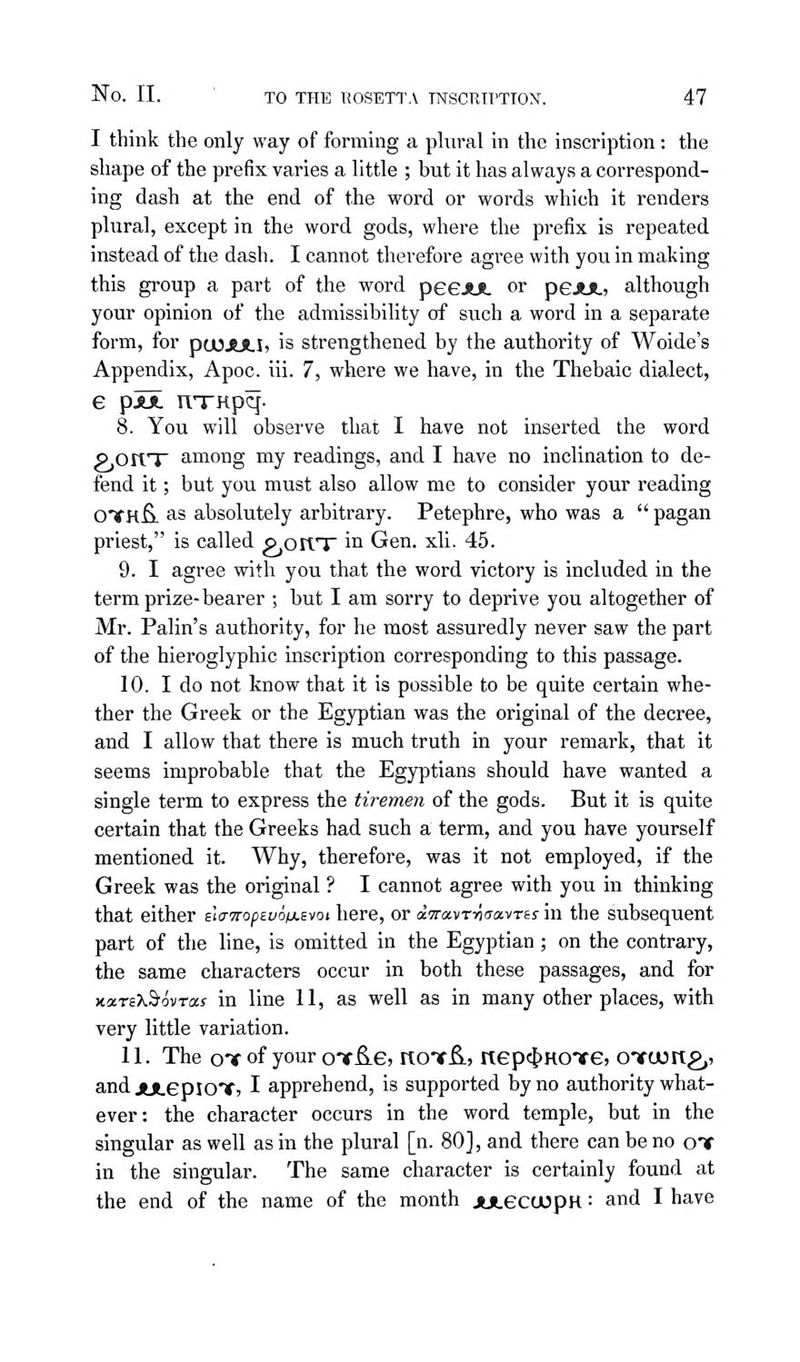 I think the only way of forming a plural in the inscription: the shape of the prefix varies a little ; but it has always a correspond- ing dash at the end of the word or words which it renders plural, except in the word gods, where the prefix is repeated instead of the dash. I cannot therefore agree with you in making this group a part of the word peeJUt or peJUL) although your opinion of the admissibility of such a word in a separate form, for pajjULIj is strengthened by the authority of Woide's Appendix, Apoc. iii. 7, where we have, in the Thebaic dialect, e pJjL nTKpq- 8. You will observe that I have not inserted the word pjOlVT among my readings, and I have no inclination to de- fend it; but you must also allow me to consider your reading OTkB- as absolutely arbitrary. Petephre, who was a  pagan priest, is called p,ortTr in Gen. xli. 45. 9. I agree with you that the word victory is included in the term prize-bearer ; but I am sorry to deprive you altogether of Mr. Palin's authority, for he most assuredly never saw the part of the hieroglyphic inscription corresponding to this passage. 10. I do not know that it is possible to be quite certain whe- ther the Greek or the Egjrptian was the original of the decree, and I allow that there is much truth in your remark, that it seems improbable that the Egyptians should have wanted a single term to express the tiremen of the gods. But it is quite certain that the Greeks had such a term, and you have yourself mentioned it. Why, therefore, was it not employed, if the Greek was the original ? I cannot agree with you in thinking that either ela-TropEvoixevoi here, or dwavrytaavrts in the subsequent part of the line, is omitted in the Egyptian; on the contrary, the same characters occur in both these passages, and for KarsXbovras in line 11, as well as in many other places, with very little variation. 11. The oT of your oTf^e, itoT^, nep4>HO')fe, oTCJong,, andjuLepiOTj I apprehend, is supported by no authority what- ever: the character occurs in the word temple, but in the singular as well as in the plural [n. 80], and there can be no oif in the singular. The same character is certainly found at the end of the name of the month juLecujpH: and I have