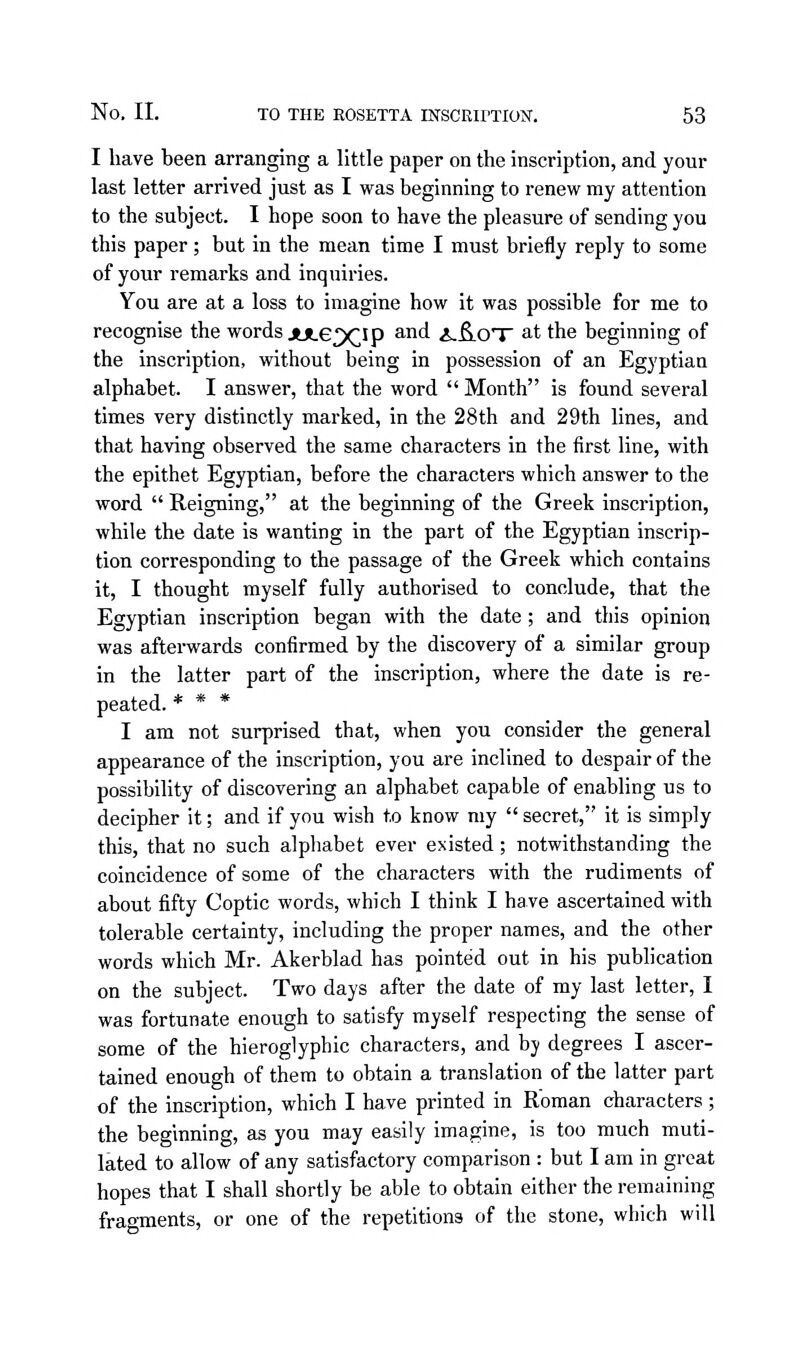 I have been arranging a little paper on the inscription, and your last letter arrived just as I was beginning to renew my attention to the subject. I hope soon to have the pleasure of sending you this paper; but in the mean time I must briefly reply to some of your remarks and inquiries. You are at a loss to imagine how it was possible for me to recognise the words jULe^Ip and i.fi.OT at the beginning of the inscription, without being in possession of an Egyptian alphabet. I answer, that the word  Month is found several times very distinctly marked, in the 28th and 29th lines, and that having observed the same characters in the first line, with the epithet Egyptian, before the characters which answer to the word  Reigning, at the beginning of the Greek inscription, while the date is wanting in the part of the Egyptian inscrip- tion corresponding to the passage of the Greek which contains it, I thought myself fully authorised to conclude, that the Egyptian inscription began with the date ; and this opinion was afterwards confirmed by the discovery of a similar group in the latter part of the inscription, where the date is re- peated. * * * I am not surprised that, when you consider the general appearance of the inscription, you are inclined to despair of the possibility of discovering an alphabet capable of enabling us to decipher it; and if you wish to know my  secret, it is simply this, that no such alphabet ever existed; notwithstanding the coincidence of some of the characters with the rudiments of about fifty Coptic words, which I think I have ascertained with tolerable certainty, including the proper names, and the other words which Mr. Akerblad has pointed out in his publication on the subject. Two days after the date of my last letter, I was fortunate enough to satisfy myself respecting the sense of some of the hieroglyphic characters, and by degrees I ascer- tained enough of them to obtain a translation of the latter part of the inscription, which I have printed in Roman characters; the beginning, as you may easily imagine, is too much muti- lated to allow of any satisfactory comparison : but I am in great hopes that I shall shortly be able to obtain either the remaining fragments, or one of the repetitions of the stone, which will