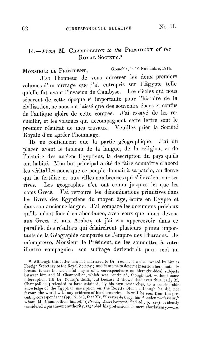 li.—From M. Champollion to the President of the Royal Society.* Monsieur le President, Grenoble, le lo Novembre, 1814. J'ai rhonneur de vous adresser les deux premiers volumes d'un ouvrage que j'ai entrepris sur I'Egypte telle qu'elle fut avant I'invasion de Cambyse. Les siecles qui nous separent de cette epoque si importante pour I'histoire de la civilisation, ne nous ont laisse que des souvenirs epars et confus de I'antique gloire de cette contre'e. J'ai essaye de les re- cueillir, et les volumes qui accompagnent cette lettre sont le premier resultat de mes travaux. Veuillez prier la Societe Royale d'en agreer I'hommage. lis ne contiennent que la partie geographique. J'ai du placer avant le tableau de la langue, de la religion, et de I'histoire des anciens Egyptiens, la description du pays qu'ils ont habite. Mon but principal a ete de faire connaitre d'abord les veritables noms que ce peuple donnait a sa patrie, au fleuve qui la fertilise et aux villes nombreuses qui s'elevaient sur ses rives. Les geographes n'en ont connu jusques ici que les noms Grecs. J'ai retrouve les denominations primitives dans les livres des Egyptiens du moyen age, ecrits en Egypte et dans son ancienne langue. J'ai compare les documens precieux qu'ils m'ont fourni en abondance, avec ceux que nous devons aux Grecs et aux Arabes, et j'ai cru appercevoir dans ce parallele des resultats qui eclairciront plusieurs points impor- tants de la Geograpbie comparee de I'empire des Pharaons. Je m'empresse, Monsieur le President, de les soumettre a votre illustre compagnie; son suffrage deviendrait pour moi un *■ Although this letter was not addressed to Dr. Young, it was answered by him as Foreign Secretary to the Royal Society; and it seems to deserve insertion here, not only because it was the accidental origin of a correspondence on hieroglyphical subjects between him and M. Champollion, which was continued, though not without some interruption, till Dr. Young's death, but because it shows that even thus early M. Champollion pretended to have attained, by his own researches, to a considerable knowledge of the Egyptian inscription on the Rosetta Stone, althouo-h he did not favour the world with any evidence of his discoveries. It will be seen from the pre- ceding correspondence (pp. 17, 51), that Mr. Silvestre de Sacy, his  ancien professeur  whom M. Champollion himself (Precis, Avertissement, 2nd ed., p. xiv) evidently considered a paramount authority, regarded his pretensions as mere charlatanry. Ed.