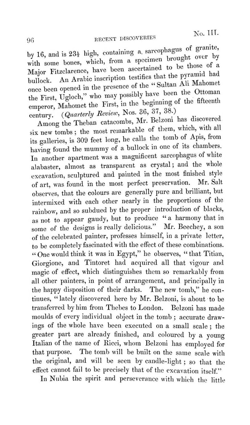 96 RECENT DISCOVERIES by 16, and is 23^ high, containing a. —P^^^; ^J f^fS with some bones, which, from a specimen ^-f^ ^J/^^ Maior Fitzclarence, have been ascertained to be those ot a So k An Arabic inscription testifies that the pyrannd had n e be'en opened in the presence of the Sultan A ^Mahome the First, Ugloch, who may possibly have been the Ot oman emperor, Mahomet the First, in the hegmmng of the fifteenth century. {Quarterly Review, Nos. 36, 37, 38.) Among the Theban catacombs, Mr. Belzom has discovered six new tombs ; the most remarkable of them, which, with all its galleries, is 309 feet long, he calls the tomb of Apis, from having found the mummy of a bullock in one of its chambers. In another apartment was a magnificent sarcophagus of white alabaster, almost as transparent as crystal; and the whole excavation, sculptured and painted in the most finished style of art, was found in the most perfect preservation. Mr. Salt observes, that the colours are generally pure and brilliant, but intermixed with each other nearly in the proportions of the rainbow, and so subdued by the proper introduction of blacks, as not to appear gaudy, but to produce a harmony that in some of the designs is really delicious. Mr. Beechey, a son of the celebrated painter, professes himself, in a private letter, to be completely fascinated with the effect of these combinations. One would think it was in Egypt, he observes, that Titian, Giorgione, and Tintoret had acquired all that vigour and magic of effect, which distinguishes them so remarkably from all other painters, in point of arrangement, and principally in the happy disposition of their darks. The new tomb, he con- tinues, lately discovered here by Mr. Belzoni, is about' to be transferred by him from Thebes to London. Belzoni has made moulds of every individual object in the tomb ; accurate draw- ings of the whole have been executed on a small scale ; the greater part are already finished, and coloured by a young Italian of the name of Ricci, whom Belzoni has employed for that purpose. The tomb will be built on the same scale with the original, and will be seen by candle-light; so that the effect cannot fail to be precisely that of the excavation itself In Nubia the spirit and perseverance with which the little