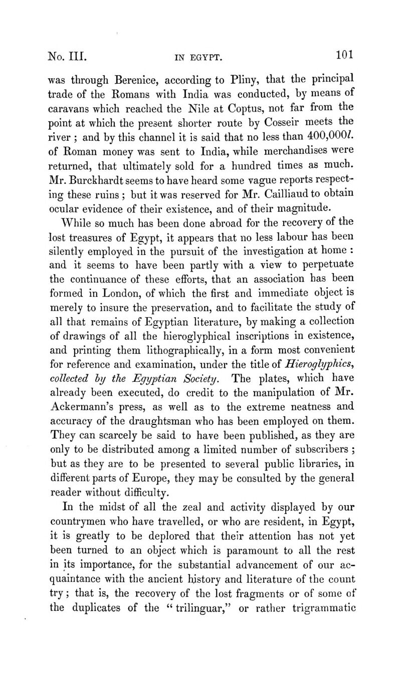 was through Berenice, according to Pliny, that the principal trade of the Romans with India was conducted, by means of caravans which reached the Nile at Coptus, not far from the point at which the present shorter route by Cosseir meets the river ; and by this channel it is said that no less than 400,000/. of Roman money was sent to India, while merchandises were returned, that ultimately sold for a hundred times as much. Mr. Burckhardt seems to have heard some vague reports respect- ing these ruins ; but it was reserved for Mr. Cailliaud to obtain ocular evidence of their existence, and of their magnitude. While so much has been done abroad for the recovery of the lost treasures of Egypt, it appears that no less labour has been silently employed in the pursuit of the investigation at home : and it seems to have been partly with a view to perpetuate the continuance of these efforts, that an association has been formed in London, of which the first and immediate object is merely to insure the preservation, and to facilitate the study of all that remains of Egyptian literature, by making a collection of drawings of all the hieroglyphical inscriptions in existence, and printing them lithographically, in a form most convenient for reference and examination, under the title of Hieroglyphics, collected by the Egyptian Society. The plates, which have already been executed, do credit to the manipulation of Mr. Ackermann's press, as well as to the extreme neatness and accuracy of the draughtsman who has been employed on them. They can scarcely be said to have been published, as they are only to be distributed among a limited number of subscribers ; but as they are to be presented to several public libraries, in different parts of Europe, they may be consulted by the general reader without difiiculty. In the midst of all the zeal and activity displayed by our countrymen who have travelled, or who are resident, in Egypt, it is greatly to be deplored that their attention has not yet been turned to an object which is paramount to all the rest in its importance, for the substantial advancement of our ac- quaintance with the ancient history and literature of the count try; that is, the recovery of the lost fragments or of some of the duplicates of the  trilinguar, or rather trigrammatic