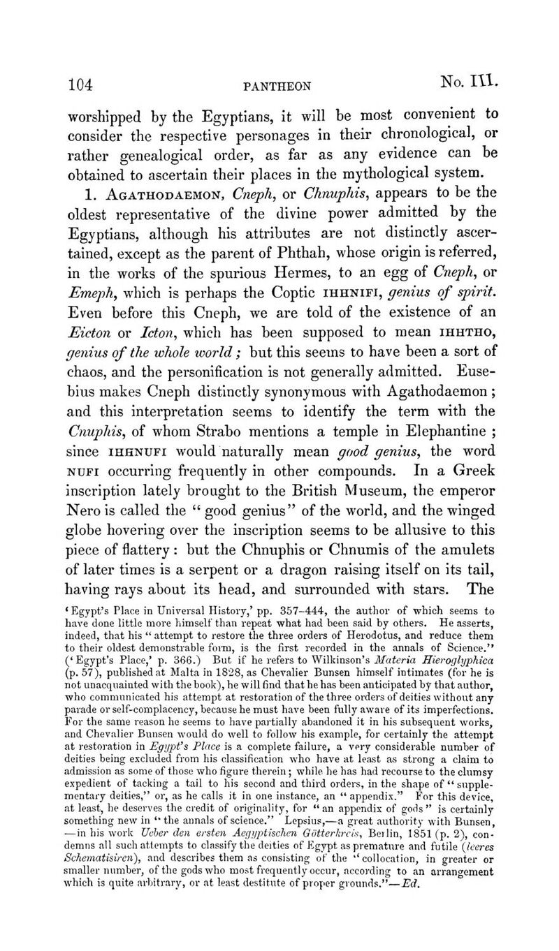 worshipped by the Egyptians, it will he most convenient to consider the respective personages in their chronological, or rather genealogical order, as far as any evidence can be obtained to ascertain their places in the mythological system. 1. Agathodaemon, Cneph, or Chnuphis, appears to be the oldest representative of the divine power admitted by the Egyptians, although his attributes are not distinctly ascer- tained, except as the parent of Phthah, whose origin is referred, in the works of the spurious Hermes, to an egg of Cneph, or Emeph, which is perhaps the Coptic ihhnifi, genius of spirit. Even before this Cneph, we are told of the existence of an Eicton or Icton, which has been supposed to mean ihhtho, genius of the whole world; but this seems to have been a sort of chaos, and the personification is not generally admitted. Euse- bius makes Cneph distinctly synonymous with Agathodaemon ; and this interpretation seems to identify the term with the Cnuphis, of whom Strabo mentions a temple in Elephantine ; since ihhnufi would naturally mean good genius, the word NUFi occurring frequently in other compounds. In a Greek inscription lately brought to the British Museum, the emperor Nero is called the  good genius of the world, and the winged globe hovering over the inscription seems to be allusive to this piece of flattery : but the Chnuphis or Chnumis of the amulets of later times is a serpent or a dragon raising itself on its tail, having rays about its head, and surrounded with stars. The * Egypt's Place in Universal History,* pp. 357-444, the author of which seems to have done little more himself than repeat what had been said by others. He asserts, indeed, that his '* attempt to restore the three orders of Herodotus, and reduce them to their oldest demonstrable foi-m, is the first recorded in the annals of Science.'* ('Egypt's Place,* p. 366.) But if he refers to Wilkinson's jlfa^ma Hieroglyphica (p. 57), published at Malta in 1828, as Chevalier Bunsen himself intimates (for he is not unacquainted with the book), he will find that he has been anticipated by that author, who communicated his attempt at restoration of the three orders of deities without any parade or self-complacency, because he must have been fully aware of its imperfections. For the same reason he seems to have partially abandoned it in his subsequent works, and Chevalier Bunsen would do well to follow his example, for certainly the attempt at restoration in Egypt's Place is a complete failure, a very considerable number of deities being excluded from his classification who have at least as strong a claim to admission as some of those who figure therein; while he has had recourse to the clumsy expedient of tacking a tail to his second and third orders, in the shape of  supple- mentary deities, or, as he calls it in one instance, an  appendix. For this device, at least, he deserves the credit of originality, for  an appendix of gods *' is certainly something new in  the annals of science. Lepsius,—a great authority with Bunsen, —in his work Ueber den ersten Aegyptischen Gotterkreis, Berlin, 1851 (p. 2), con- demns all such attempts to classify the deities of Egypt as premature and futile {leeres Scheinatisiren), and describes them as consisting of the '' collocation, in greater or smaller number, of the gods who most frequently occur, according to an arrangement which is quite ai-bitrary, or at least destitute of proper grounds.**—Ed.