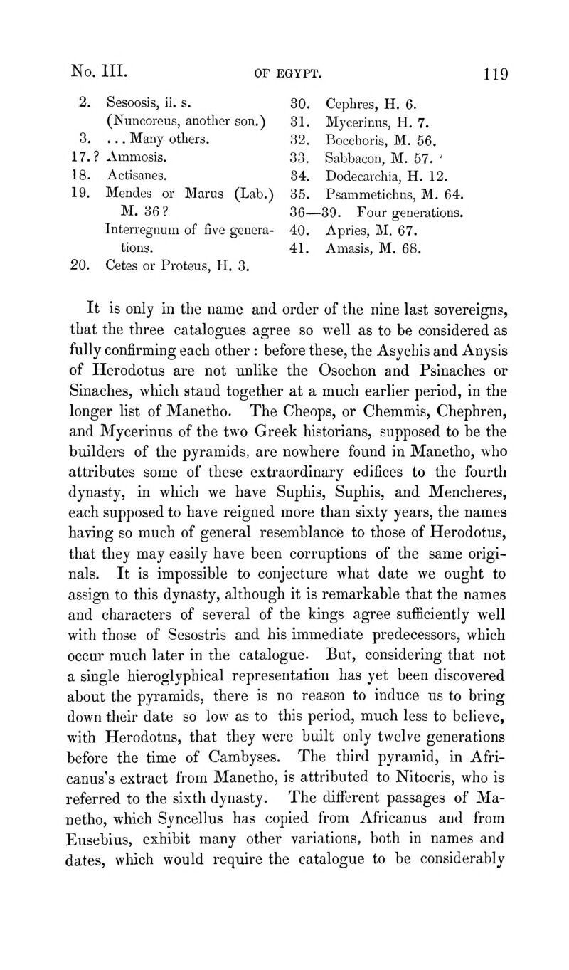 2. Sesoosis, ii. s. 30. Ceplires, H. 6. (Nuncoreus, another son.) 31. Myceriniis, H. 7. 3. ... Many others. 32. Bocchoris, M. 66. 17.? Ammosis. 33, Sabbacon, M. 57. ' 18. Actisanes. 34. Dodecarchia, H. 12. 19. Mendes or Marus (Lab.) 35. Psammetichus, M. 64. M. 36 ? 36—39. Four generations. Interregnum of five genera- 40. Apries, M. 67. tions. 41. Amasis, M. 68. 20. Cetes or Proteus, H. 3. It is only in the name and order of the nine last sovereigns, that the three catalogues agree so well as to be considered as fully confirming each other: before these, the Asychis and Anysis of Herodotus are not unlike the Osochon and Psinaches or Sinaches, which stand together at a much earlier period, in the longer list of Manetho. The Cheops, or Chemmis, Chephren, and Mycerinus of the two Greek historians, supposed to be the builders of the pyramids, are nowhere found in Manetho, who attributes some of these extraordinary edifices to the fourth dynasty, in which we have Suphis, Suphis, and Mencheres, each supposed to have reigned more than sixty years, the names having so much of general resemblance to those of Herodotus, that they may easily have been corruptions of the same origi- nals. It is impossible to conjecture what date we ought to assign to this dynasty, although it is remarkable that the names and characters of several of the kings agree sufficiently well with those of Sesostris and his immediate predecessors, which occur much later in the catalogue. But, considering that not a single hieroglyphical representation has yet been discovered about the pyramids, there is no reason to induce us to bring down their date so low as to this period, much less to believe, with Herodotus, that they were built only twelve generations before the time of Cambyses. The third pyramid, in Afri- canus's extract from Manetho, is attributed to Nitocris, who is referred to the sixth dynasty. The different passages of Ma- netho, which Syncellus has copied from Africanus and from Eusebius, exhibit many other variations, both in names and dates, which would require the catalogue to be considerably