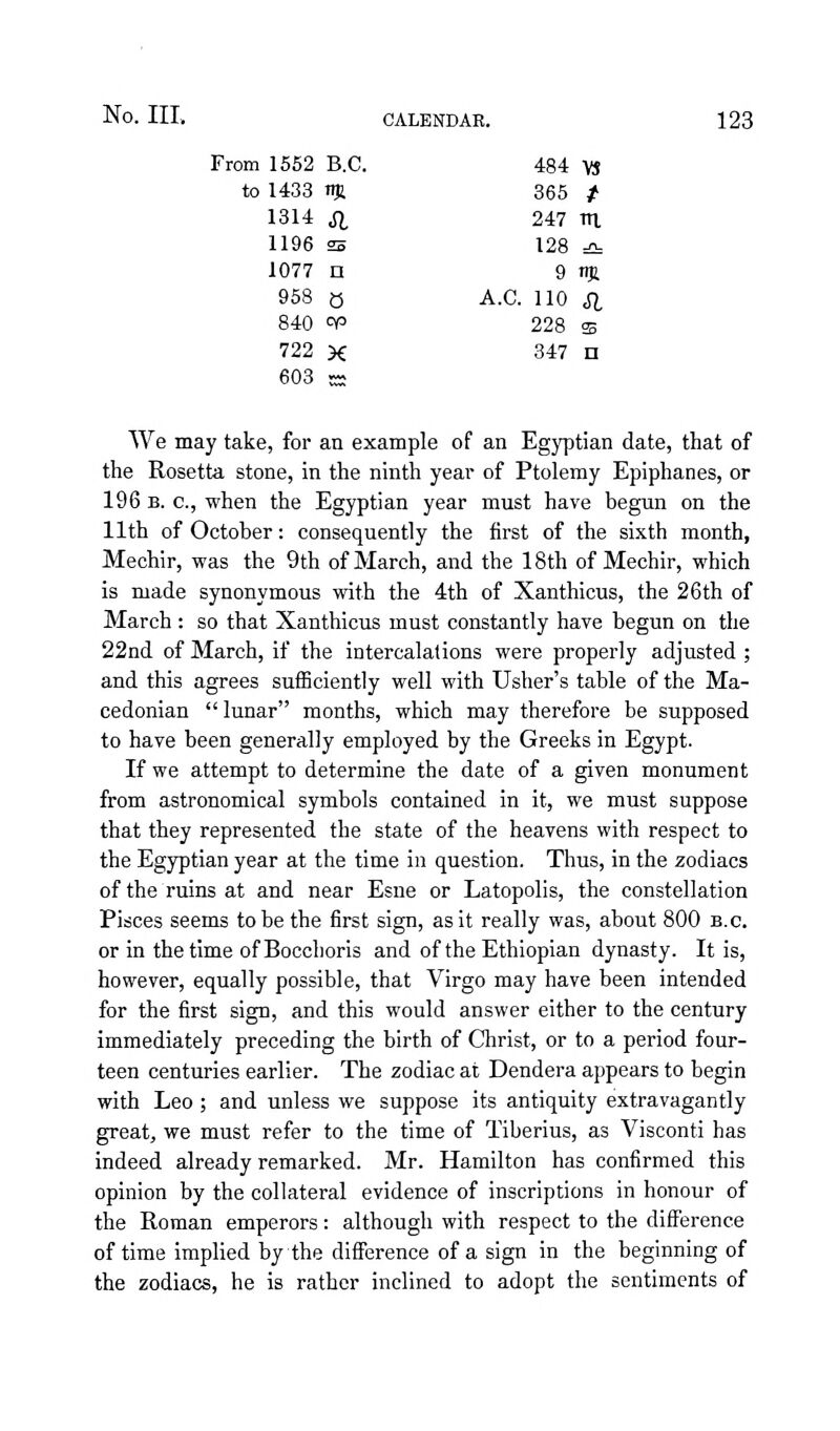 From 1552 B.C. 484 VS to 1433 njl 365 / 1314 SI 247 ni 1196 25 128 =2= 1077 n 9 m 958 0 A.C. 110 SI 840 00 228 ffi 722 X 347 n 603 - We may take, for an example of an Egyptian date, that of the Rosetta stone, in the ninth year of Ptolemy Epiphanes, or 196 B. c, when the Egyptian year must have begun on the 11th of October: consequently the first of the sixth month, Mechir, was the 9th of March, and the 18th of Mechir, which is made synonymous with the 4th of Xanthicus, the 26th of March : so that Xanthicus must constantly have begun on the 22nd of March, if the intercalations were properly adjusted ; and this agrees sufficiently well with Usher's table of the Ma- cedonian lunar months, which may therefore be supposed to have been generally employed by the Greeks in Egypt. If we attempt to determine the date of a given monument from astronomical symbols contained in it, we must suppose that they represented the state of the heavens with respect to the Egyptian year at the time in question. Thus, in the zodiacs of the ruins at and near Esne or Latopolis, the constellation Pisces seems to be the first sign, as it really was, about 800 B.C. or in the time ofBocchoris and of the Ethiopian dynasty. It is, however, equally possible, that Virgo may have been intended for the first sign, and this would answer either to the century immediately preceding the birth of Christ, or to a period four- teen centuries earlier. The zodiac at Dendera appears to begin with Leo ; and unless we suppose its antiquity extravagantly great, we must refer to the time of Tiberius, as Visconti has indeed already remarked. Mr. Hamilton has confirmed this opinion by the collateral evidence of inscriptions in honour of the Roman emperors: although with respect to the difference of time implied by the diSference of a sign in the beginning of the zodiacs, he is rather inclined to adopt the sentiments of