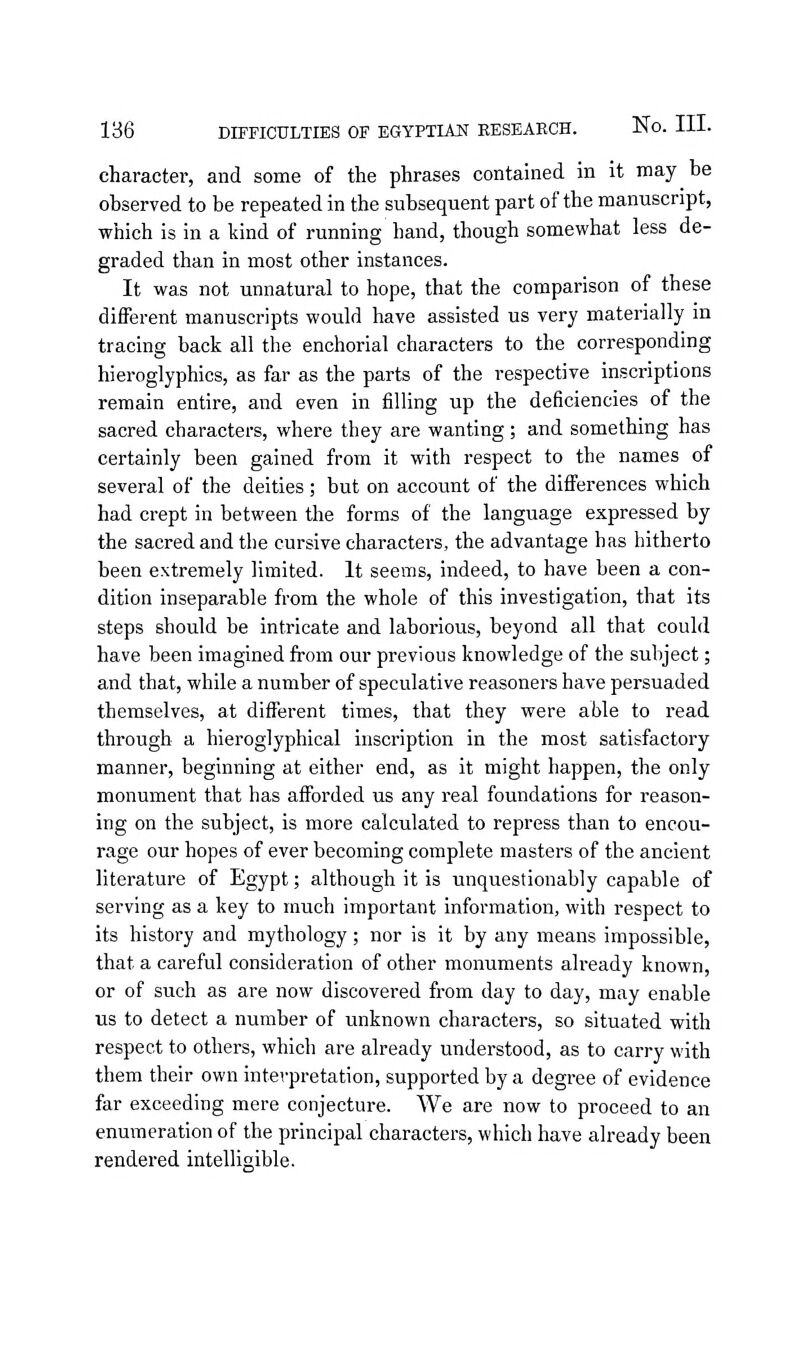 character, and some of the phrases contained in it may be observed to be repeated in the subsequent part of the manuscript, which is in a kind of running hand, though somewhat less de- graded than in most other instances. It was not unnatural to hope, that the comparison of these different manuscripts would have assisted us very materially in tracing back all the enchorial characters to the corresponding hieroglyphics, as far as the parts of the respective inscriptions remain entire, and even in filling up the deficiencies of the sacred characters, where they are wanting; and something has certainly been gained from it with respect to the names of several of the deities; but on account of the difl'erences which had crept in between the forms of the language expressed by the sacred and the cursive characters, the advantage has hitherto been extremely limited. It seems, indeed, to have been a con- dition inseparable from the whole of this investigation, that its steps should be intricate and laborious, beyond all that could have been imagined from our previous knowledge of the subject; and that, while a number of speculative reasoners have persuaded themselves, at different times, that they were able to read through a hieroglyphical inscription in the most satisfactory manner, beginning at either end, as it might happen, the only monument that has afibrded us any real foundations for reason- ing on the subject, is more calculated to repress than to encou- rage our hopes of ever becoming complete masters of the ancient literature of Egypt; although it is unquestionably capable of serving as a key to much important information, with respect to its history and mythology; nor is it by any means impossible, that a careful consideration of other monuments already known, or of such as are now discovered from day to day, may enable us to detect a number of unknown characters, so situated with respect to others, which are already understood, as to carry with them their own interpretation, supported by a degree of evidence far exceeding mere conjecture. We are now to proceed to an enumeration of the principal characters, which have already been rendered intelligible.