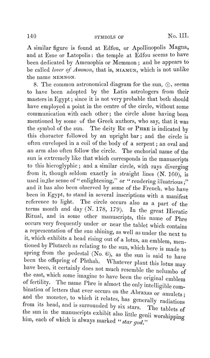 A similar figure is found at Edfou, or Apollinopolis Magna, and at Esne or Latopolis: the temple at Edfou seems to have heen dedicated by Amenophis or Memmon; and he appears to be called lover of Ammon, that is, miamun, which is not unlike the name memnon. 8. The common astronomical diagram for the sun, ©, seems to have been adopted by the Latin astrologers from their masters in Egypt; since it is not very probable that both should have employed a point in the centre of the circle, without some communication with each other; the circle alone having been mentioned by some of the Greek authors, who say, that it was the symbol of the sun. The deity Re or Phre is indicated by this character followed by an upright bar; and the circle is often enveloped in a coil of the body of a serpent; an oval and an arm also often follow the circle. The enchorial name of the sun is extremely like that which corresponds in the manuscripts to this hieroglyphic; and a similar circle, with rays diverging from it, though seldom exactly in straight lines (N. 160), is used inj;he sense of  enlightening, or  rendering illustrious ■ and it has also been observed by some of the French, who have been in Egypt, to stand in several inscriptions with a manifest reference to light. The circle occurs also as a part of the terms month and day (N. 178, 179). In the great Hieratic Ritual, and in some other manuscripts, this name of Phre occurs very frequently under or near the tablet which contains a representation of the sun shining, as well asunder the next to it, which exhibits a head rising out of a lotus, an emblem men tioned by Plutarch as relating to the sun, which here is made to spnng from the pedestal (No. 6), as the sun is said to have been the offspring of Phthah. Whatever plant this lotus may have been, it certainly does not much resemble the nelumbo of the east, which some imagine to have been the original emblem of fertility. The name Phre is almost the only intelligible com bmation of letters that ever occurs on the Abraxas or amulets • and the monster, to which it relates, has generally radiations' from Its head, and is surrounded by six stars. The tablet, of the sun in the manuscripts exhibit also httle genii worshipping him, each ot which IS always marked storood