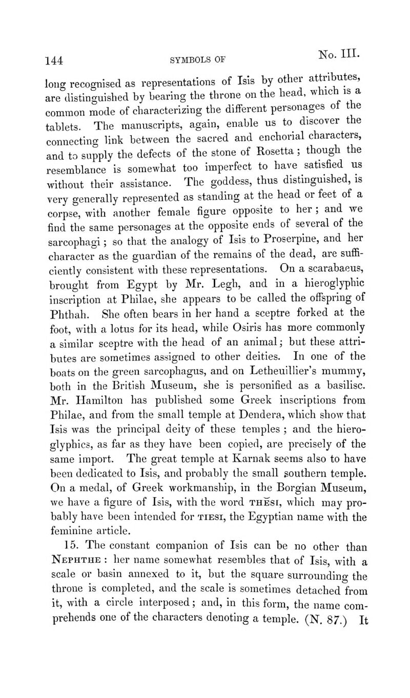 long recognised as representations of Isis by other attributes, are distinguished by bearing the throne on the head, which is a common mode of characterizing the different personages ot the tablets. The manuscripts, again, enable us to discover the connecting link between the sacred and enchorial characters, and to supply the defects of the stone of Rosetta; though the resemblance is somewhat too imperfect to have satisfied us without their assistance. The goddess, thus distinguished, is very generally represented as standing at the head or feet of a corpse, with another female figure opposite to her ; and we find the same personages at the opposite ends of several of the sarcophagi; so that the analogy of Isis to Proserpine, and her character as the guardian of the remains of the dead, are suffi- ciently consistent with these representations. On a scarabaeus, brought from Egypt by Mr. Legh, and in a hieroglyphic inscription at Philae, she appears to be called the oflTspring of Phthah. She often bears in her hand a sceptre forked at the foot, with a lotus for its head, while Osiris has more commonly a similar sceptre with the head of an animal; but these attri- butes are sometimes assigned to other deities. In one of the boats on the green sarcophagus, and on Letheuillier's mummy, both in the British Museum, she is personified as a basilisc. Mr. Hamilton has published some Greek inscriptions from Philae, and from the small temple at Dendera, which show that Isis was the principal deity of these temples ; and the hiero- glyphics, as far as they have been copied, are precisely of the same import. The great temple at Karnak seems also to have been dedicated to Isis, and probably the small southern temple. On a medal, of Greek workmanship, in the Borgian Museum, we have a figure of Isis, with the word these, which may pro- bably have been intended for tiesi, the Egyptian name with the feminine article. 15. The constant companion of Isis can be no other than Nephthe : her name somewhat resembles that of Isis, with a scale or basin annexed to it, but the square surrounding the throne is completed, and the scale is sometimes detached from it, with a circle interposed; and, in this form, the name com- prehends one of the characters denoting a temple. (N. 87.) It