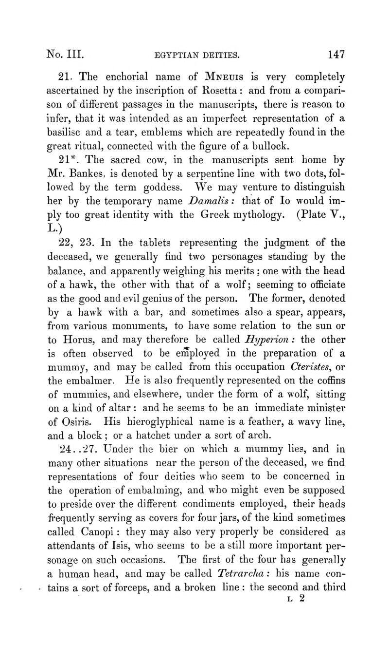21. The enchorial name of Mneuis is very completely ascertained by the inscription of Rosetta: and from a compari- son of different passages in the manuscripts, there is reason to infer, that it was intended as an imperfect representation of a basilisc and a tear, emblems which are repeatedly found in the great ritual, connected with the figure of a bullock. 21*. The sacred cow, in the manuscripts sent home by Mr. Bankes, is denoted by a serpentine line with two dots, fol- lowed by the term goddess. We may venture to distinguish her by the temporary name Damalis: that of lo would im- ply too great identity with the Greek mythology. (Plate V., 22, 23. In the tablets representing the judgment of the deceased, we generally find two personages standing by the balance, and apparently weighing his merits; one with the head of a hawk, the other with that of a wolf; seeming to officiate as the good and evil genius of the person. The former, denoted by a hawk with a bar, and sometimes also a spear, appears, from various monuments, to have some relation to the sun or to Horus, and may therefore be called Hyperion: the other is often observed to be employed in the preparation of a mummy, and may be called from this occupation Cterisfes, or the embalmer. He is also frequently represented on the coffins of mummies, and elsewhere, under the form of a wolf, sitting on a kind of altar : and he seems to be an immediate minister of Osiris. His hieroglyphical name is a feather, a wavy line, and a block ; or a hatchet under a sort of arch. 24. .27. Under the bier on which a mummy lies, and in many other situations near the person of the deceased, we find representations of four deities who seem to be concerned in the operation of embalming, and who might even be supposed to preside over the difierent condiments employed, their heads frequently serving as covers for four jars, of the kind sometimes called Canopi: they may also very properly be considered as attendants of Isis, who seems to be a still more important per- sonage on such occasions. The first of the four has generally a human head, and may be called Tetrarcha: his name con- tains a sort of forceps, and a broken line : the second and third L 2