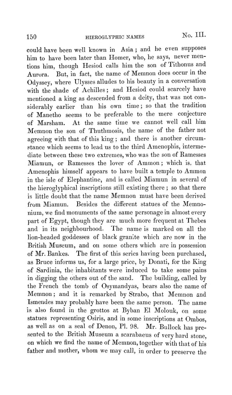 could have been well known in Asia ; and he even supposes him to have been later than Homer, who, he says, never men- tions him, though Hesiod calls him the son of Tithonus and Aurora. But, in fact, the name of Memnon does occur in the Odyssey, where Ulysses alludes to his beauty in a conversation with the shade of Achilles; and Hesiod could scarcely have mentioned a king as descended from a deity, that was not con- siderably earlier than his own time; so that the tradition of Manetho seems to be preferable to the mere conjecture of Marsham. At the same time we cannot well call him Memnon the son of Thuthmosis, the name of the father not agreeing with that of this king; and there is another circum- stance which seems to lead us to the third Amenophis, interme- diate between these two extremes, who was the son of Ramesses Miamun, or Eamesses the lover of Ammon; which is, that Amenophis himself appears to have built a temple to Ammon in the isle of Elephantine, and is called Miamun in several of the hieroglyphical inscriptions still existing there ; so that there is little doubt that the name Memnon must have been derived from Miamun. Besides the diiferent statues of the Memno- nium, we find monuments of the same personage in almost every part of Egypt, though they are much more frequent at Thebes and in its neighbourhood. The name is marked on all the lion-headed goddesses of black granite which are now in the British Museum, and on some others which are in possession of Mr. Bankes. The first of this series having been purchased, as Bruce informs us, for a large price, by Donati, for the King of Sardinia, the inhabitants were induced to take some pains in digging the others out of the sand. The building, called by the French the tomb of Osymandyas, bears also the name of Memnon; and it is remarked by Strabo, that Memnon and Ismendes may probably have been the same person. The name is also found in the grottos at Byban El Molouk, on some statues representing Osiris, and in some inscriptions at Ombos, as well as on a seal of Denon, PI. 98. Mr. Bullock has pre- sented to the British Museum a scarabaeus of very hard stone on which we find the name of Memnon, together with that of his father and mother, whom we may call, in order to preserve the