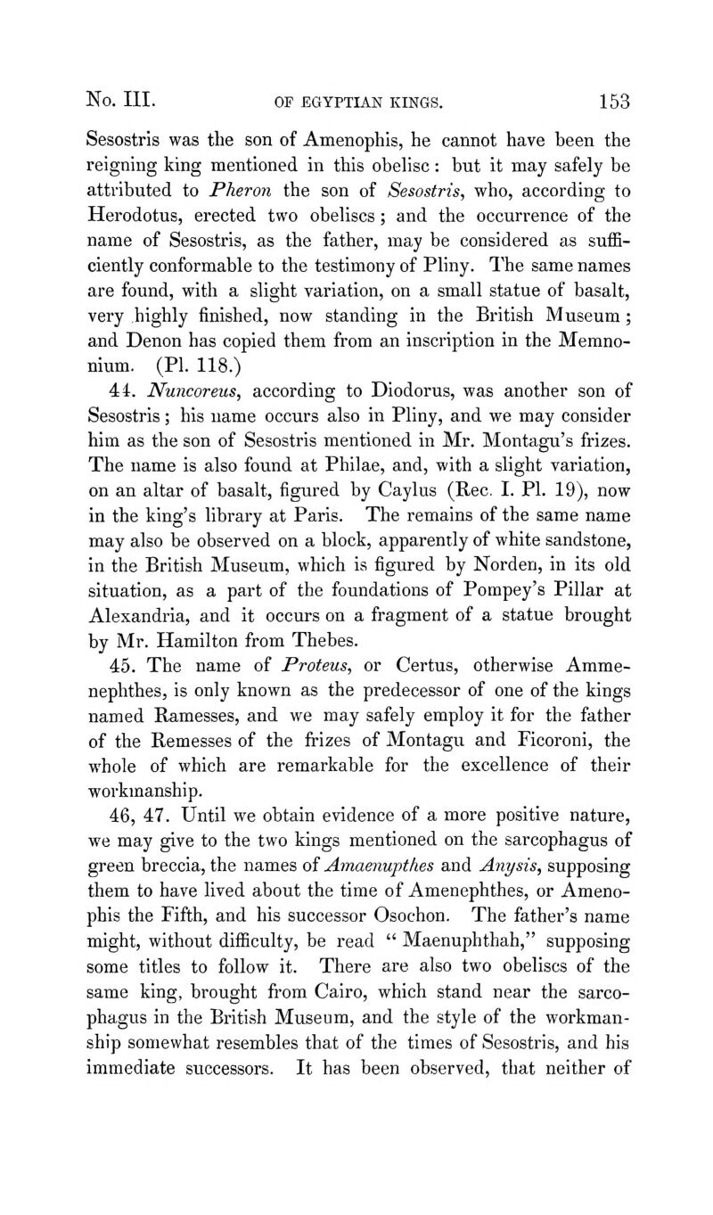 Sesostris was the son of Amenophis, he cannot have been the reigning king mentioned in this obelise: but it may safely be attributed to Pheron the son of Sesostris, who, according to Herodotus, erected two obelises; and the occurrence of the name of Sesostris, as the father, may be considered as suffi- ciently conformable to the testimony of Pliny. The same names are found, with a slight variation, on a small statue of basalt, very .highly finished, now standing in the British Museum; and Denon has copied them from an inscription in the Memno- nium. (PI. 118.) 44. Nuncoreus, according to Diodorus, was another son of Sesostris; his name occurs also in Pliny, and we may consider him as the son of Sesostris mentioned in Mr. Montagu's frizes. The name is also found at Philae, and, with a slight variation, on an altar of basalt, figured by Caylus (Rec. I. PI. 19), now in the king's library at Paris. The remains of the same name may also be observed on a block, apparently of white sandstone, in the British Museum, which is figured by Norden, in its old situation, as a part of the foundations of Pompey's Pillar at Alexandria, and it occurs on a fragment of a statue brought by Mr. Hamilton from Thebes. 45. The name of Proteus, or Certus, otherwise Amme- nephthes, is only known as the predecessor of one of the kings named Ramesses, and we may safely employ it for the father of the Remesses of the frizes of Montagu and Ficoroni, the whole of which are remarkable for the excellence of their workmanship. 46. 47. Until we obtain evidence of a more positive nature, we may give to the two kings mentioned on the sarcophagus of green breccia, the names of Amaenupthes and Any sis, supposing them to have lived about the time of Amenephthes, or Ameno- phis the Fifth, and his successor Osochon. The father's name might, without difficulty, be read  Maenuphthah, supposing some titles to follow it. There are also two obelises of the same king, brought from Cairo, which stand near the sarco- phagus in the British Museum, and the style of the workman- ship somewhat resembles that of the times of Sesostris, and his immediate successors. It has been observed, that neither of