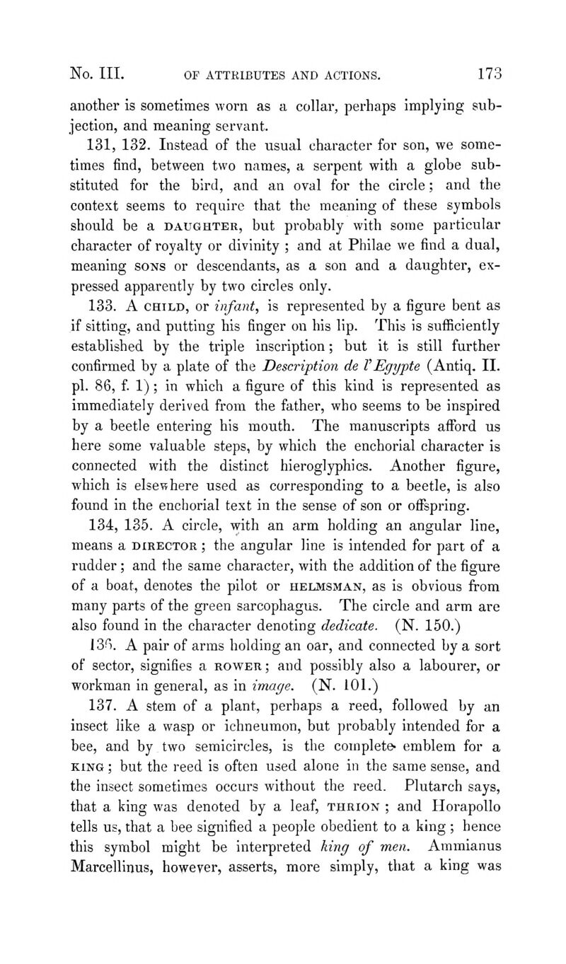 another is sometimes worn as a collar, perhaps implying sub- jection, and meaning servant. 131, 132. Instead of the usual character for son, we some- times find, between two names, a serpent with a globe sub- stituted for the bird, and an oval for the circle; and the context seems to require that the meaning of these symbols should be a daughter, but probably with some particular character of royalty or divinity ; and at Philae we find a dual, meaning sons or descendants, as a son and a daughter, ex- pressed apparently by two circles only. 133. A CHILD, or infant, is represented by a figure bent as if sitting, and putting his finger on his lip. This is sufiiciently established by the triple inscription; but it is still further confirmed by a plate of the Description de VEgypte (Antiq. II. pi. 86, f. 1); in which a figure of this kind is represented as immediately derived from the father, who seems to be inspired by a beetle entering his mouth. The manuscripts aflbrd us here some valuable steps, by which the enchorial character is connected with the distinct hieroglyphics. Another figure, which is elsewhere used as corresponding to a beetle, is also found in the enchorial text in the sense of son or offspring. 134, 135. A circle, with an arm holding an angular line, means a director ; the angular line is intended for part of a rudder; and the same character, with the addition of the figure of a boat, denotes the pilot or helmsman, as is obvious from many parts of the green sarcophagus. The circle and arm are also found in the character denoting dedicate. (N. 150.) \2if-). A pair of arms holding an oar, and connected by a sort of sector, signifies a rower; and possibly also a labourer, or workman in general, as in image. (N. 101.) 137. A stem of a plant, perhaps a reed, followed by an insect like a wasp or ichneumon, but probably intended for a bee, and by two semicircles, is the complete- emblem for a KING; but the reed is often used alone in the same sense, and the insect sometimes occurs without the reed. Plutarch says, that a king was denoted by a leaf, thrion ; and HorapoUo tells us, that a bee signified a people obedient to a king ; hence this symbol might be interpreted king of men. Ammianus Marcellinus, however, asserts, more simply, that a king was