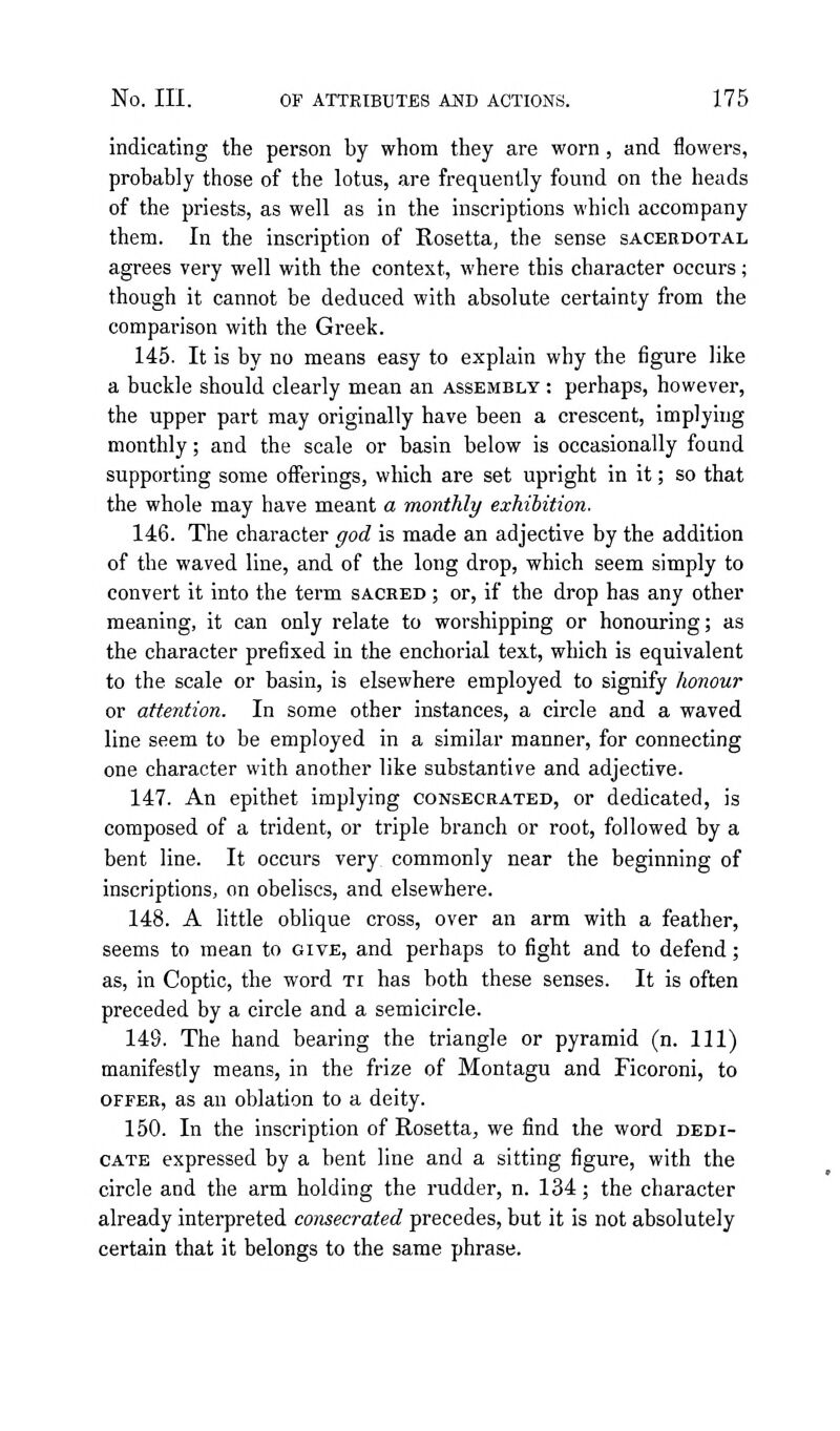 indicating the person by whom they are worn, and flowers, probably those of the lotus, are frequently found on the heads of the priests, as well as in the inscriptions which accompany them. In the inscription of Rosetta, the sense sacerdotal agrees very well with the context, where this character occurs; though it cannot be deduced with absolute certainty from the comparison with the Greek. 145. It is by no means easy to explain why the figure like a buckle should clearly mean an assembly : perhaps, however, the upper part may originally have been a crescent, implying monthly; and the scale or basin below is occasionally found supporting some offerings, which are set upright in it; so that the whole may have meant a monthly exhibition, 146. The character ffod is made an adjective by the addition of the waved line, and of the long drop, which seem simply to convert it into the term sacred ; or, if the drop has any other meaning, it can only relate to worshipping or honouring; as the character prefixed in the enchorial text, which is equivalent to the scale or basin, is elsewhere employed to signify honour or attention. In some other instances, a circle and a waved line seem to be employed in a similar manner, for connecting one character with another like substantive and adjective. 147. An epithet implying consecrated, or dedicated, is composed of a trident, or triple branch or root, followed by a bent line. It occurs very commonly near the beginning of inscriptions, on obelises, and elsewhere. 148. A little oblique cross, over an arm with a feather, seems to mean to give, and perhaps to fight and to defend; as, in Coptic, the word ti has both these senses. It is often preceded by a circle and a semicircle. 149. The hand bearing the triangle or pyramid (n. Ill) manifestly means, in the frize of Montagu and Ficoroni, to OFFER, as an oblation to a deity. 150. In the inscription of Rosetta, we find the word dedi- cate expressed by a bent line and a sitting figure, with the circle and the arm holding the rudder, n. 134; the character already interpreted consecrated precedes, but it is not absolutely certain that it belongs to the same phrase.