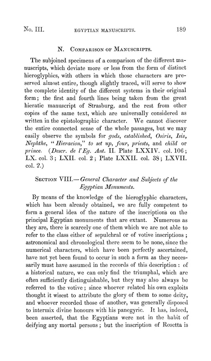 N. Comparison of Manuscripts. The subjoined specimens of a comparison of the diifereiit ma- nuscripts, which deviate more or less from the form of distinct hieroglyphics, with others in which those characters are pre- served almost entire, though slightly traced, will serve to show the complete identity of the different systems in their original form; the first and fourth lines being taken from the great hieratic manuscript of Strasburg, and the rest from other copies of the same text, which are universally considered as written in the epistolographic character. We cannot discover the entire connected sense of the whole passages, but we may easily observe the symbols for gods, established, Osiris, Isis, Nephthe, Hieracion,^' to set up, four, priests, and child or prince. {Descr. de VEg. Ant. II. Plate LXXIV. col. 106 ; LX. col. 3; LXII. col! 2; Plate LXXII. col. 38; LXVII. col. 2.) Section VIII.— General Character and Subjects of the Egyptian Monuments. By means of the knowledge of the hieroglyphic characters, which has been already obtained, we are fully competent to form a general idea of the nature of the inscriptions on the principal Egyptian monuments that are extant. Numerous as they are, there is scarcely one of them which we are not able to refer to the class either of sepulchral or of votive inscriptions ; astronomical and chronological there seem to be none, since the numerical characters, which have been perfectly ascertained, have not yet been found to occur in such a form as they neces- sarily must have assumed in the records of this description : of a historical nature, we can only find the triumphal, which are often sufficiently distinguishable, but they may also always be referred to the votive ; since whoever related his own exploits thought it wisest to attribute the glory of them to some deity, and whoever recorded those of another, was generally disposed to intermix divine honours with his panegyric. It has, indeed, been asserted, that the Egyptians were not in the habit of deifying any mortal persons; but the inscription of Rosetta is