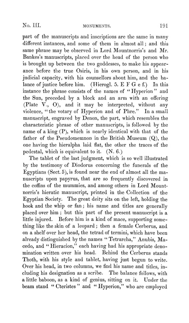 part of the manuscripts and inscriptions are the same in many different instances, and some of them in almost all; and this same phrase may be observed in Lord Mountnorris's and Mr. Bankes's manuscripts, placed over the head of the person who is brought up between the two goddesses, to make his appear- ance before the true Osiris, in his own person, and in his judicial capacity, with his counsellors about him, and the ba- lance of justice before him. (Hierogl. 5. E F G e f) In this instance the phrase consists of the names of Hyperion and the Sun, preceded by a block and an arm with an offering (Plate v., O), and it may be interpreted, without any violence, tbe votary of Hyperion and of Phre. In a small manuscript, engraved by Denon, the part, which resembles the characteristic phrase of other manuscripts, is followed by the name of a king (P), which is nearly identical with that of the father of the Pseudomemnon in the British Museum (Q), the one having the hieralpha laid flat, the other the traces of the pedestal, which is equivalent to it. (N. 6.) The tablet of the last judgment, which is so well illustrated by the testimony of Diodorus concerning the funerals of the Egyptians (Sect. 5), is found near the end of almost all the ma- nuscripts upon papyrus, that are so frequently discovered in the cofl[ins of the mummies, and among others in Lord Mount- norris's hieratic manuscript, printed in the Collection of the Egyptian Society. The great deity sits on the left, holding the hook and the whip or fan; his name and titles are generally placed over him ; but this part of the present manuscript is a little injured. Before him is a kind of mace, supporting some- thing like the skin of a leopard; then a female Cerberus, and on a shelf over her head, the tetrad of termini, which have been already distinguished by the names Tetrarcha, Anubis, Ma- cedo, and Hieracion, each having had his appropriate deno- mination written over his head. Behind the Cerberus stands Thoth, with his style and tablet, having just begun to write. Over his head, in two columns, we find his name and titles, in- cluding his designation as a scribe. The balance follows, with a little baboon, as a kind of genius, sitting on it. Under the beam stand Cteristes and Hyperion, who are employed