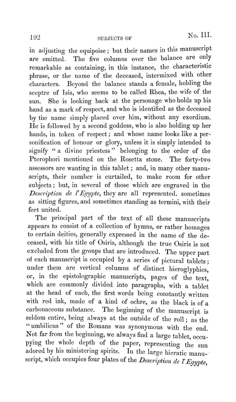 in adjusting the equipoise; but their names in this manuscript are omitted. The five columns over the balance are only remarkable as containing, in this instance, the characteristic phrase, or the name of the deceased, intermixed with other characters. Beyond the balance stands a female, holding the sceptre of Isis, who seems to be called Rhea, the wife of the sun. She is looking back at the personage who holds up his hand as a mark of respect, and who is identified as the deceased by the name simply placed over him, without any exordium. He is followed by a second goddess, who is also holding up her hands, in token of respect; and whose name looks like a per- sonification of honour or glory, unless it is simply intended to signify a divine priestess belonging to the order of the Pterophori mentioned on the Rosetta stone. The forty-two assessors are wanting in this tablet; and, in many other manu- scripts, their number is curtailed, to make room for other subjects; but, in several of those which are engraved in the Description de VEgypte, they are all represented, sometimes as sitting figures, and sometimes standing as termini, with their feet united. The principal part of the text of all these manuscripts appears to consist of a collection of hymns, or rather homages to certain deities, generally expressed in the name of the de- ceased, with his title of Osiris, although the true Osiris is not excluded from the groups that are introduced. The upper part of each manuscript is occupied by a series of pictural tablets; under them are vertical columns of distinct hieroglyphics, or, in the epistolographic manuscripts, pages of the text, which are commonly divided into paragraphs, with a tablet at the head of each, the first words being constantly written with red ink, made of a kind of ochre, as the black is of a carbonaceous substance. The beginning of the manuscript is seldom entire, being always at the outside of the roll; as the umbilicus of the Romans was synonymous with the end. Not far from the beginning, we always find a large tablet, occu- pying the whole depth of the paper, representing the sun adored by his ministering spirits. In the large hieratic manu-' script, which occupies four plates of the Description de VEgypte,