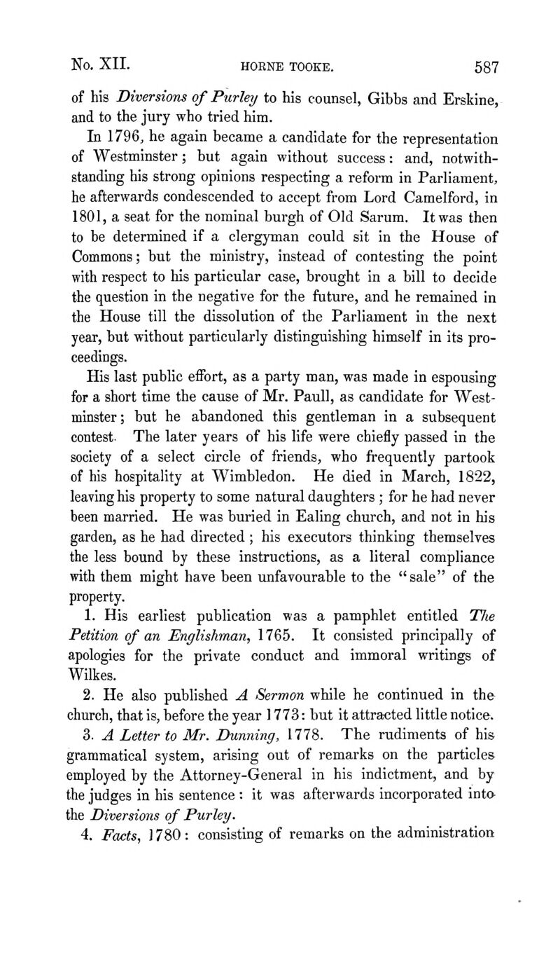 of his Diversions of Purley to his counsel, Gibbs and Erskine, and to the jury who tried him. In 1796, he again became a candidate for the representation of Westminster; but again without success: and, notwith- standing his strong opinions respecting a reform in Parliament, he afterwards condescended to accept from Lord Camelford, in 1801, a seat for the nominal burgh of Old Sarum. It was then to be determined if a clergyman could sit in the House of Commons; but the ministry, instead of contesting the point with respect to his particular case, brought in a bill to decide the question in the negative for the future, and he remained in the House till the dissolution of the Parliament in the next year, but without particularly distinguishing himself in its pro- ceedings. His last public effort, as a party man, was made in espousing for a short time the cause of Mr. PauU, as candidate for West- minster; but he abandoned this gentleman in a subsequent contest. The later years of his life were chiefly passed in the society of a select circle of friends, who frequently partook of his hospitality at Wimbledon. He died in March, 1822, leaving his property to some natural daughters ; for he had never been married. He was buried in Ealing church, and not in his garden, as he had directed ; his executors thinking themselves the less bound by these instructions, as a literal compliance with them might have been unfavourable to the sale of the property. 1. His earliest publication was a pamphlet entitled Tlie Petition of an Englishman, 1765. It consisted principally of apologies for the private conduct and immoral writings of Wilkes. 2. He also published A Sermon while he continued in the church, that is, before the year 1773: but it attracted little notice. 3. A Letter to Mr. Dunning, 1778. The rudiments of his grammatical system, arising out of remarks on the particles employed by the Attorney-General in his indictment, and by the judges in his sentence : it was afterwards incorporated inta the Diversions of Purley. 4. Facts, 1780: consisting of remarks on the administration