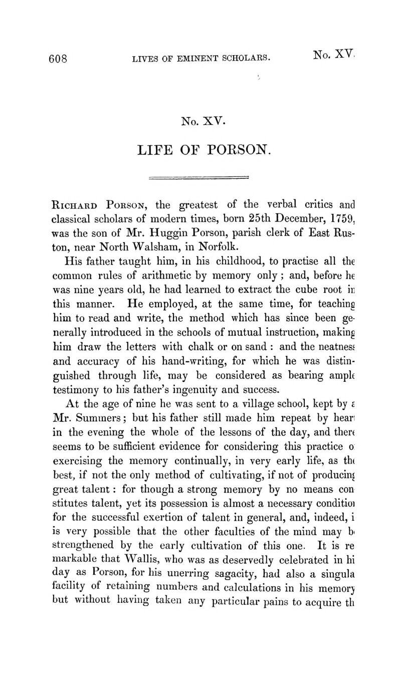 No. XV. LIFE OF POESON. Richard Porson, the greatest of the verbal critics and classical scholars of modern times, born 25th December, 1759, was the son of Mr. Huggin Porson, parish clerk of East Rus- ton, near North Walsham, in Norfolk. His father taught him, in his childhood, to practise all the common rules of arithmetic by memory only; and, before he was nine years old, he had learned to extract the cube root in this manner. He employed, at the same time, for teaching him to read and write, the method which has since been ge- nerally introduced in the schools of mutual instruction, making him draw the letters with chalk or on sand : and the neatness and accuracy of his hand-writing, for which he was distin- guished through life, may be considered as bearing ample testimony to his father's ingenuity and success. At the age of nine he was sent to a village school, kept by £ Mr. Summers; but his father still made him repeat by heari in the evening the whole of the lessons of the day, and thert seems to be sufficient evidence for considering this practice o exercising the memory continually, in very early life, as th( best, if not the only method of cultivating, if not of producing great talent: for though a strong memory by no means con stitutes talent, yet its possession is almost a necessary conditio! for the successful exertion of talent in general, and, indeed, i is very possible that the other faculties of the mind may bi strengthened by the early cultivation of this one. It is re markable that Wallis, who was as deservedly celebrated in hi day as Porson, for his unerring sagacity, had also a singula facility of retaining numbers and calculations in his memorj but without having taken any particular pains to acquire th