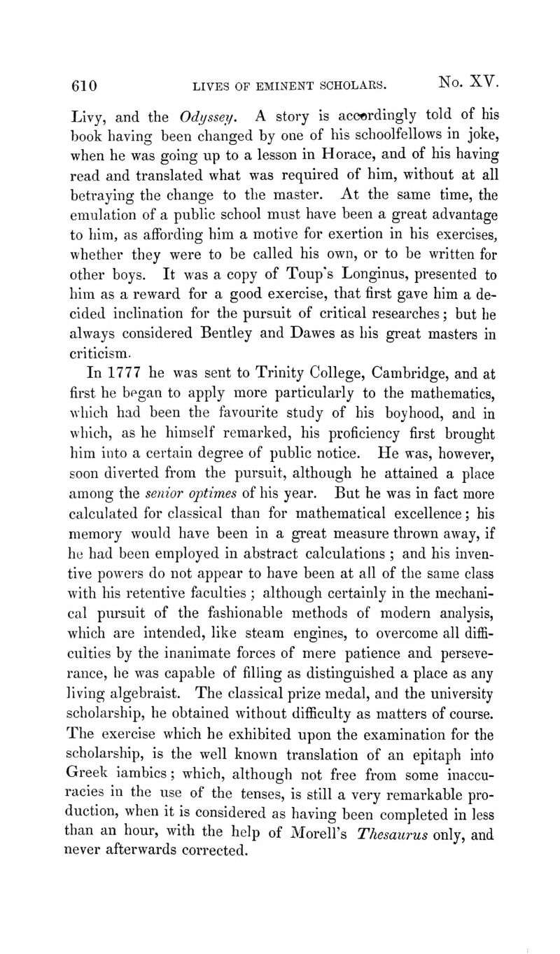 Livy, and the Odyssey. A story is accerdingly told of his book having been changed by one of his schoolfellows in joke, when he was going up to a lesson in Horace, and of his having read and translated what was required of him, without at all betraying the change to the master. At the same time, the emulation of a public school must have been a great advantage to him, as affording him a motive for exertion in his exercises, whether they were to be called his own, or to be written for other boys. It was a copy of Toup's Longinus, presented to him as a reward for a good exercise, that first gave him a de- cided inclination for the pursuit of critical researches; but he always considered Bentley and Dawes as his great masters in criticism. In 1777 he was sent to Trinity College, Cambridge, and at first he began to apply more particularly to the mathematics, which had been the favourite study of his boyhood, and in which, as he himself remarked, his proficiency first brought him into a certain degree of public notice. He was, however, soon diverted from the pursuit, although he attained a place among the senior optimes of his year. But he was in fact more calculated for classical than for mathematical excellence; his memory would have been in a great measure thrown away, if he had been employed in abstract calculations ; and his inven- tive powers do not appear to have been at all of the same class with his retentive faculties ; although certainly in the mechani- cal pursuit of the fashionable methods of modern analysis, which are intended, like steam engines, to overcome all diffi- culties by the inanimate forces of mere patience and perseve- rance, he was capable of filling as distinguished a place as any living algebraist. The classical prize medal, and the university scholarship, he obtained without difficulty as matters of course. The exercise which he exhibited upon the examination for the scholarship, is the well known translation of an epitaph into Greek iambics; which, although not free from some inaccu- racies in the use of the tenses, is still a very remarkable pro- duction, when it is considered as having been completed in less than an hour, with the help of Morell's Thesaurus only, and never afterwards corrected.