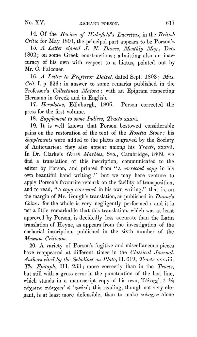 14. Of the Review of Wakefield's Lucretius, in the British Critic for May 1891, the principal part appears to be Porson's. \b. A Letter signed J. N. Dawes, Monthly Mag., Dec. 1802; on some Greek constructions; admitting also an inac- curacy of his own with respect to a hiatus, pointed out by Mr. C. Falconer. 16. A Letter to Professor Dalzel, dated Sept. 1803; Mus. Crit. I. p. 326; in answer to some remarks published in the Professor's Collectanea Majora; with an Epigram respecting Hermann in Greek and in English. 17. Herodotus, Edinburgh, 1806. Porson corrected the press for the first volume. 18. Supplement to some Indices, Tracts xxxvi. 19. It is well known that Porson bestowed considerable pains on the restoration of the text of the Rosetta Stone: his Supplements were added to the plates engraved by the Society of Antiquaries: they also appear among his Ti-acts, xxxvii. In Dr. Clarke's Greek Marbles, 8vo., Cambridge, 1809, we find a translation of this inscription, communicated to the editor by Porson, and printed from  a corrected copy in his own beautiful hand writing: but we may here venture to apply Porson's favourite remark on the facility of transposition, and to read,  a copy corrected in his own writing, that is, on the margin of Mr. Gough's translation, as published in Duane's Coins: for the whole is very negligently performed ; and it is not a little remarkable that this translation, which was at least approved by Porson, is decidedly less accurate than the Latin translation of Heyne, as appears from the investigation of the enchorial inscription, published in the sixth number of the Museum Criticum. 20. A variety of Porson's fugitive and miscellaneous pieces have reappeared at different times in the Classical Journal. Authors cited by the Scholiast on Plato, II. 619, Tracts xxxviii. The Epitaph, III. 233; more correctly than in the Tracts, but still with a gross error in the punctuation of the last line, which stands in a manuscript copy of his own, Te'Sviix,', 3 Sri rciy^iara, wiaxovs' oi 'yafloi'; this reading, though not very ele- gant, is at least more defensible, than to make irxa-xnv alone