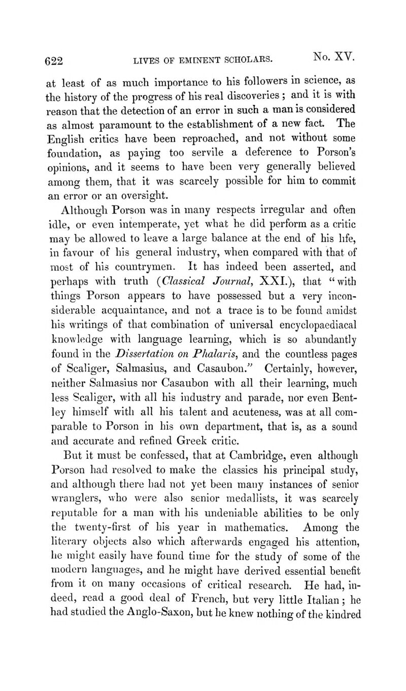 at least of as much importance to his followers in science, as the history of the progress of his real discoveries; and it is with reason that the detection of an error in such a man is considered as almost paramount to the establishment of a new fact. The English critics have been reproached, and not without some foundation, as paying too servile a deference to Person's opinions, and it seems to have been very generally believed among them, that it was scarcely possible for him to commit an error or an oversight. Although Porson was in many respects irregular and often idle, or even intemperate, yet what he did perform as a critic may be allowed to leave a large balance at the end of his life, in favour of his general industry, when compared with that of most of his countrymen. It has indeed been asserted, and perhaps with truth (Classical Journal, XXI.), that with things Porson appears to have possessed but a very incon- siderable acquaintance, and not a trace is to be found amidst his writings of that combination of universal encyclopaediacal knowledge with language learning, which is so abundantly found in the Dissertation on Phalaris, and the countless pages of Scaliger, Salmasius, and Casaubon. Certainly, however, neither Salmasius nor Casaubon with all their learning, much less Scaliger, with all his industry and parade, nor even Bent- ley himself with all his talent and acuteness, was at all com- parable to Porson in his own department, that is, as a sound and accurate and refined Greek critic. But it must be confessed, that at Cambridge, even although Porson had resolved to make the classics his principal study, and although there had not yet been many instances of senior wranglers, who were also senior medallists, it was scarcely reputable for a man with his undeniable abilities to be only the twenty-first of his year in mathematics. Among the literary objects also which afterwards engaged his attention, he might easily have found time for the study of some of the modern languages, and he might have derived essential benefit from it on many occasions of critical research. He had, in- deed, read a good deal of French, but very little Italian; he had studied the Anglo-Saxon, but he knew nothing of the kindred