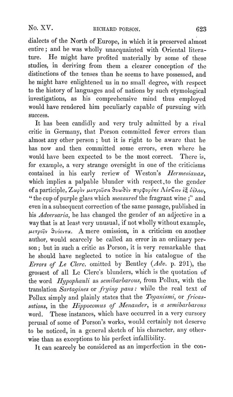 dialects of the North of Europe, in which it is preserved almost entire; and he was wholly unacquainted with Oriental litera- ture, He might have profited materially by some of these studies, in deriving from them a clearer conception of the distinctions of the tenses than he seems to have possessed, and he might have enlightened us in no small degree, with respect to the history of languages and of nations by such etymological investigations, as his comprehensive mind thus employed would have rendered him peculiarly capable of pursuing with success. It has been candidly and very truly admitted by a rival critic in Germany, that Porson committed fewer errors than almost any other person ; but it is right to be aware that he has now and then committed some errors, even where he would have been expected to be the most correct. There is, for example, a very strange oversight in one of the criticisms contained in his early review of Weston's Hermesianax, which implies a palpable blunder with respect,to the gender of a participle, Ziaipby iJ-iTpovaa 'bvaihlv <nop<^upi-ns AsaQiov E^ veXou,  the cup of purple glass which measured the fragrant wine ;' and even in a subsequent correction of the same passage, published in his Adversaria, he has changed the gender of an adjective in a way that is at least very unusual, if not wholly without example, fjisTpovv S'yoEvTa. A mere omission, in a criticism on another author, would scarcely be called an error in an ordinary per- son ; but in such a critic as Porson, it is very remarkable that he should have neglected to notice in his catalogue of the Errors of Le Clerc, omitted by Bentley {Adv. p. 291), the grossest of all Le Clerc's blunders, which is the quotation of the word Hypophauli as semiharharous, from Pollux, with the translation Sartagines or frying pans: while the real text of Pollux simply and plainly states that the Teganismi, or fricas- sations, in the Hippocomus of Menander, is a semibarbarous word. These instances, which have occurred in a very cursory perusal of some of Porson's works, would certainly not deserve to be noticed, in a general sketch of his character, any other- wise than as exceptions to his perfect infallibihty. It can scarcely be considered as an imperfection in the con-