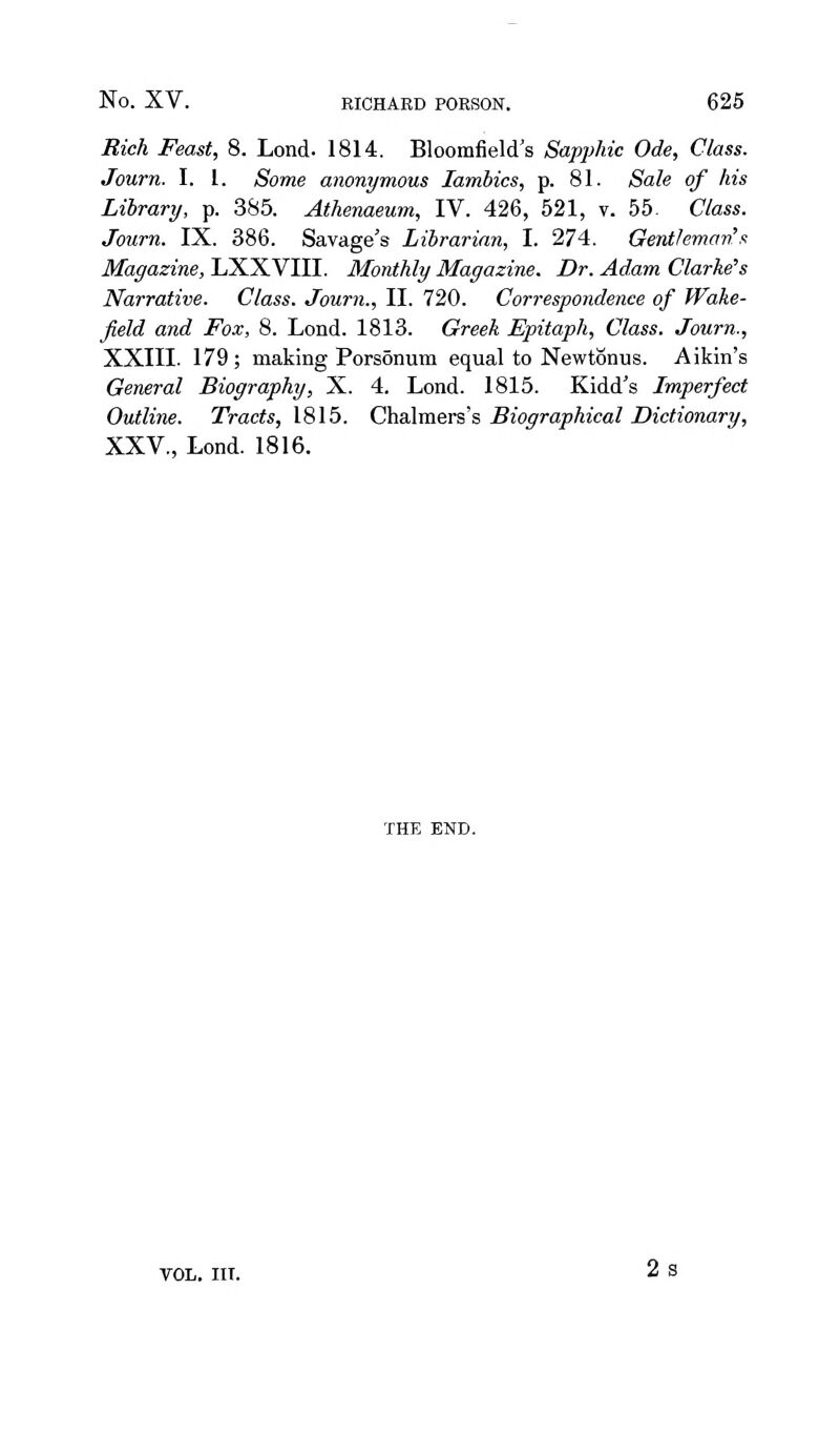 Rich Feast, 8. Lond. 1814. Bloomfield's Sapphic Ode, Class. Journ. I. 1. Some anonymous Iambics, p. 81. Sale of his Library, p. 385. Athenaeum, IV. 426, 521, v. 55. Class. Journ. IX. 386. Savage's Librarian, I. 274. Gentleman'/! Magazine, LXXVIII. Monthly Magazine. Dr. Adam Clarke's Narrative. Class. Journ., II. 720. Correspondence of Wake- field and Fox, 8. Lond. 1813. Greek Epitaph, Class. Journ., XXIII. 179 ; making Porsonum equal to Newtonus. Aikin's General Biography, X. 4. Lond. 1815. Kidd's Imperfect Outline. Tracts, 1815. Chalmers's Biographical Dictionary, XXV., Lond. 1816. THE END. VOL. IIT. 2s