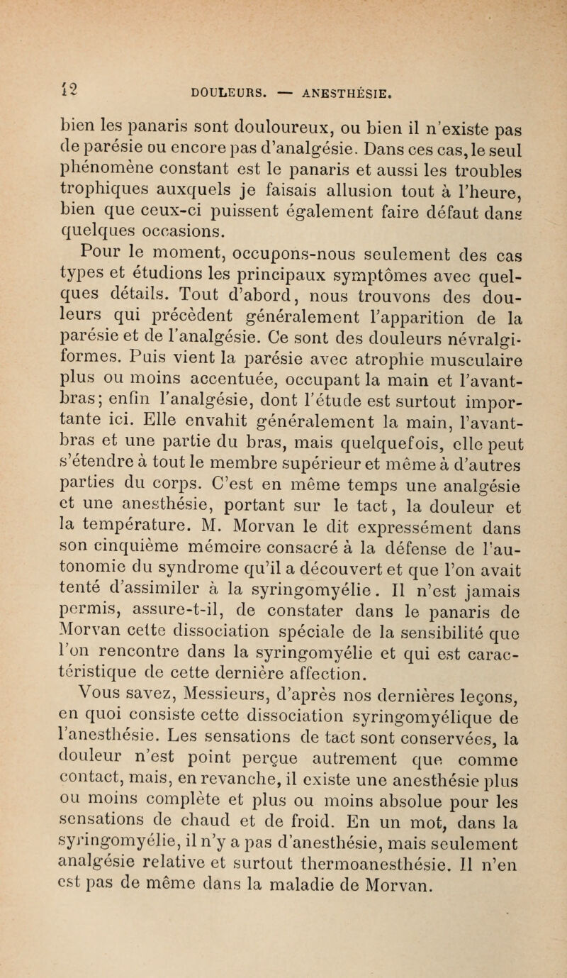 i- DOULEURS. — ANESTHÉSIE. bien les panaris sont douloureux, ou bien il n'existe pas de parésie ou encore pas d'analgésie. Dans ces cas,le seul phénomène constant est le panaris et aussi les troubles trophiques auxquels je faisais allusion tout à l'heure, bien que ceux-ci puissent également faire défaut dans quelques occasions. Pour le moment, occupons-nous seulement des cas types et étudions les principaux symptômes avec quel- ques détails. Tout d'abord, nous trouvons des dou- leurs qui précèdent généralement l'apparition de la parésie et de l'analgésie. Ce sont des douleurs névralgi- formes. Pais vient la parésie avec atrophie musculaire plus ou moins accentuée, occupant la main et l'avant- bras; enfin l'analgésie, dont l'étude est surtout impor- tante ici. Elle envahit généralement la main, l'avant- bras et une partie du bras, mais quelquefois, elle peut s'étendre à tout le membre supérieur et même à d'autres parties du corps. C'est en même temps une analgésie et une anesthésie, portant sur le tact, la douleur et la température. M. Morvan le dit expressément dans son cinquième mémoire consacré à la défense de l'au- tonomie du syndrome qu'il a découvert et que l'on avait tenté d'assimiler à la syringomyélie. Il n'est jamais permis, assure-t-il, de constater dans le panaris de Morvan cette dissociation spéciale de la sensibilité que l'on rencontre dans la syringomyélie et qui est carac- téristique de cette dernière affection. Vous savez, Messieurs, d'après nos dernières leçons, en quoi consiste cette dissociation syringomyélique de l'anesthésie. Les sensations de tact sont conservées, la douleur n'est point perçue autrement que comme contact, mais, en revanche, il existe une anesthésie plus ou moins complète et plus ou moins absolue pour les sensations de chaud et de froid. En un mot, dans la syringomyélie, il n'y a pas d'anesthésie, mais seulement analgésie relative et surtout thermoanesthésie. Il n'en est pas de même dans la maladie de Morvan.