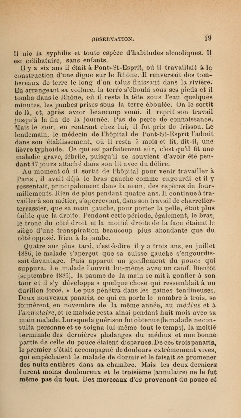 Il nie la syphilis et toute espèce d'habitudes alcooliques. Il est célibataire, sans enfants. Il y a six ans il était à Pont-St-Esprit, où il travaillait à la construction d'une digue sur le Rhône. Il renversait des tom- bereaux de terre le long d'un talus finissant dans la rivière. En arrangeant sa voiture, la terre s'éboula sous ses pieds et il tomba dans le Rhône, où il resta la tête sous l'eau quelques minutes, les jambes prises sous la terre éboulée. On le sortit de là, et, après avoir beaucoup vomi, il reprit son travail jusqu'à la fin de la journée. Pas de perte de connaissance. Mais le soir, en rentrant chez lui, il fut pris de frisson. Le lendemain, le médecin de l'hôpital de Pont-St-Esprit l'admit dans son établissement, où il resta 5 mois et fit, dit-il, une fièvre typhoïde. Ce qui est parfaitement sur, c'est qu'il fit une maladie grave, fébrile, puisqu'il se souvient d'avoir été pen- dant 17 jours attaché dans son lit avec du délire. Au moment où il sortit de l'hôpital pour venir travailler à Paris , il avait déjà le bras gauche comme engourdi et il y ressentait, principalement dans la main, des espèces de four- millements. Rien de plus pendant quatre ans. Il continue à tra- vailler à son métier, s'apercevant, dans son travail de charretier- terrassier, que sa main gauche, pour porter la pelle, était plus faible que la droite. Pendant cette période, également, le bras, le tronc du côté droit et la moitié droite de la face étaient le siège d'une transpiration beaucoup plus abondante que du côté opposé. Rien à la jambe. Quatre ans plus tard, c'est-à-dire il y a trois ans, en juillet 1886, le malade s'aperçut que sa cuisse gauche s'engourdis- sait davantage. Puis apparut un gonflement du pouce qui suppura. Le malade l'ouvrit lui-même avec un canif. Bientôt (septembre 1886), la paume de la main se mita gonfler à son tour et il s'y développa « quelque chose qui ressemblait à un durillon forcé. » Le pus pénétra dans les gaines tendineuses. Deux nouveaux panaris, ce qui en porte le nombre à trois, se formèrent, en novembre de la même année, au médius et à ïannulaire,et le malade resta ainsi pendant huit mois avec sa main malade. Lorsque la guérison fut obtenue (le malade ne con- sulta personne et se soigna lui-même tout le temps), la moitié terminale des dernières phalanges du médius et une bonne partie de celle du pouce étaient disparues. De cet» trois panaris, le premier s'était accompagné de douleurs extrêmement vives, qui empêchaient le malade de dormir et le faisait se promener des nuits entières dans sa chambre. Mais les deux derniers furent moins douloureux et le troisième (annulaire) ne le fut même pas du tout. Des morceaux d'os provenant du pouce et