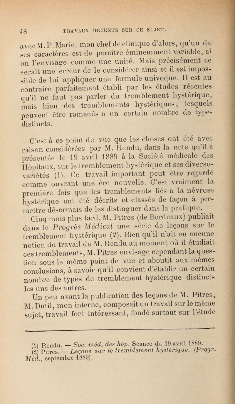 avecM.P.Marie, mon chef de clinique d'alors, qu'un de ses caractères est de paraître éminemment variable, si on l'envisage comme une unité. Mais précisément ce serait une erreur de le considérer ainsi et il est impos- sible de lui appliquer une formule univoque. Il est au contraire parfaitement établi par les études récentes qu'il ne faut pas parler du tremblement hystérique, mais bien des tremblements hystériques, lesquels peuvent être ramenés à un certain nombre de types distincts. C'est à ce point de vue que les choses ont été avec raison considérées par M. Rendu, clans la note qu'il a présentée le 19 avril 1889 à la Société médicale des Hôpitaux, sur le tremblement hystérique et ses diverses variétés (1). Ce travail important peut être regardé comme ouvrant une ère nouvelle. C'est vraiment la première fois que les tremblements liés à la névrose hystérique ont été décrits et classés de façon à per- mettre désormais de les distinguer dans la pratique. Cinq mois plus tard, M. Pitres (de Bordeaux) publiait dans le Progrès Médical une série de leçons sur le tremblement hystérique (2). Bien qu'il n'ait eu aucune notion du travail de M. Rendu au moment où il étudiait ces tremblements, M. Pitres envisage cependant la ques- tion sous le même point de vue et aboutit aux mêmes conclusions, à savoir qu'il convient d'établir un certain nombre de types de tremblement hystérique distincts les uns des autres. Un peu avant la publication des leçons de M. Pitres, M. Dutil, mon interne, composait un travail sur le même sujet, travail fort intéressant, fondé surtout sur Tétude (1) Rendu. — Soc. méd. des hôp. Séance du 19 avril 1889. (2) Pitres. — Leçons sur le tremblement hystérique. {Progr. Méd., septembre 1889).