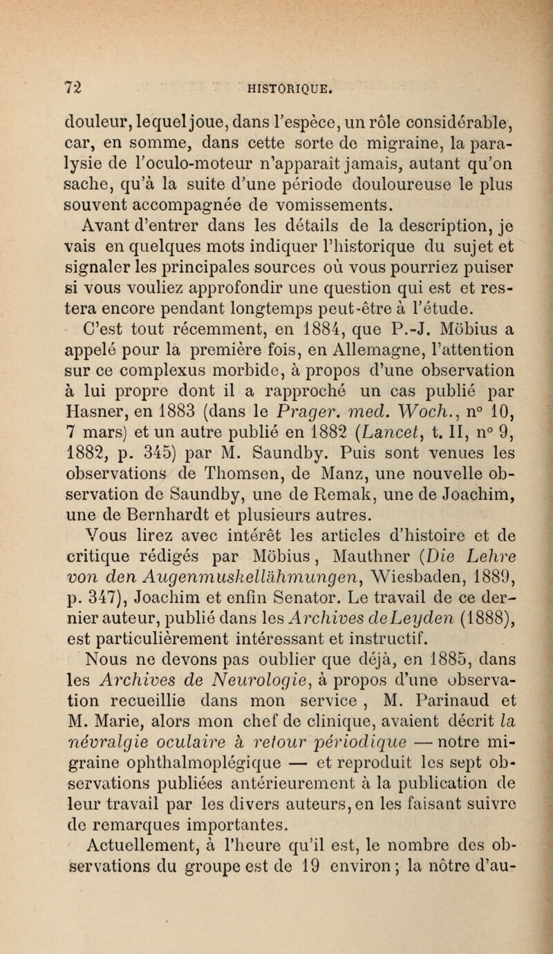 douleur, lequel joue, dans l'espèce, un rôle considérable, car, en somme, dans cette sorte de migraine, la para- lysie de l'oculo-moteur n'apparaît jamais, autant qu'on sache, qu'à la suite d'une période douloureuse le plus souvent accompagnée de vomissements. Avant d'entrer dans les détails de la description, je vais en quelques mots indiquer l'historique du sujet et signaler les principales sources où vous pourriez puiser si vous vouliez approfondir une question qui est et res- tera encore pendant longtemps peut-être à l'étude. C'est tout récemment, en 1884, que P.-J. Mobius a appelé pour la première fois, en Allemagne, l'attention sur ce complexus morbide, à propos d'une observation à lui propre dont il a rapproché un cas publié par Hasner, en 1883 (dans le Prager. med. Woc/i., n° 10, 7 mars) et un autre publié en 1882 (Lancée, t. II, n° 9, 1882, p. 345) par M. Saundby. Puis sont venues les observations de Thomson, de Manz, une nouvelle ob- servation de Saundby, une de Remak, une de Joachim, une de Bernhardt et plusieurs autres. Vous lirez avec intérêt les articles d'histoire et de critique rédigés par Mobius, Mauthner (Die Lehre von den Augenmuskellahm,ungen, Wiesbaden, 1889, p. 347), Joachim et enfin Senator. Le travail de ce der- nier auteur, publié dans les Archives deLeyden (1888), est particulièrement intéressant et instructif. Nous ne devons pas oublier que déjà, en 1885, dans les Archives de Neurologie, à propos d'une observa- tion recueillie dans mon service , M. Parinaud et M. Marie, alors mon chef de clinique, avaient décrit la névralgie oculaire à retour périodique —notre mi- graine ophthalmoplégique — et reproduit les sept ob- servations publiées antérieurement à la publication de leur travail par les divers auteurs, en les faisaut suivre de remarques importantes. Actuellement, à l'heure qu'il est, le nombre des ob- servations du groupe est de 19 environ; la nôtre d'au-