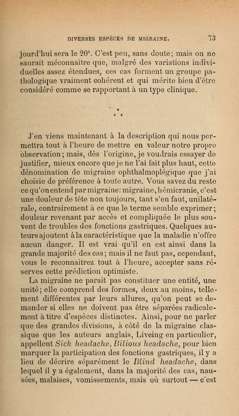 DIVERSES ESPECES DE MIGRAINE. (6 jourd'hui sera le 20e. C'est peu, sans doute; mais on ne saurait méconnaître que, malgré des variations indivi- duelles assez étendues, ces cas forment un groupe pa- thologique vraiment cohérent et qui mérite bien d'être considéré comme se rapportant à un type clinique. J'en viens maintenant à la description qui nous per- mettra tout à l'heure de mettre en valeur notre propre observation; mais, dès l'origine, je voudrais essayer de justifier, mieux encore que je ne l'ai fait plus haut, cette dénomination de migraine ophthalmoplégique que j'ai choisie de préférence à toute autre. Vous savez du reste ce qu'onentend par migraine: migraine, hémicranie, c'est une douleur de tête non toujours, tant s'en faut, unilaté- rale, contrairement à ce que le terme semble exprimer; douleur revenant par accès et compliquée le plus sou- vent de troubles des fonctions gastriques. Quelques au- teursajoutent à la caractéristique que la maladie n'offre aucun danger. Il est vrai qu'il en est ainsi clans la grande majorité des cas; mais il ne faut pas, cependant, vous le reconnaîtrez tout à l'heure, accepter sans ré- serves cette prédiction optimiste. La migraine ne paraît pas constituer une entité, une unité; elle comprend des formes, deux au moins, telle- ment différentes par leurs allures, qu'on peut se de- mander si elles ne doivent pas être séparées radicale- ment à titre d'espèces distinctes. Ainsi, pour ne parler que des grandes divisions, à côté de la migraine clas- sique que les auteurs anglais, Liveing en particulier, appellent Sick headache, Bilious headache, pour bien marquer la participation des fonctions gastriques, il y a lieu de décrire séparément le Dlind headache, dans lequel il y a également, dans la majorité des cas, nau- sées, malaises, vomissements, mais où surtout — c'est