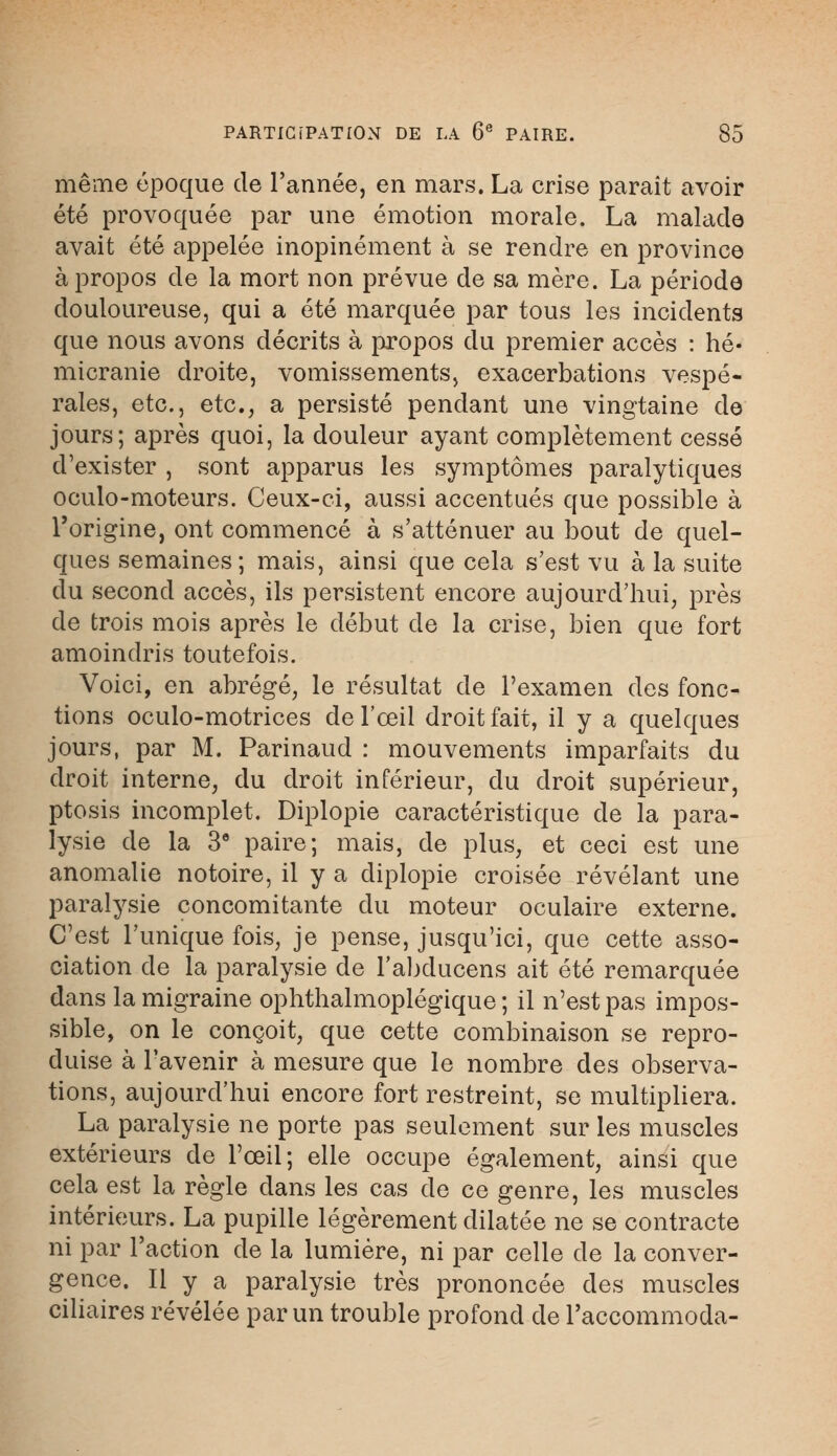 même époque de l'année, en mars. La crise paraît avoir été provoquée par une émotion morale. La malade avait été appelée inopinément à se rendre en province à propos de la mort non prévue de sa mère. La période douloureuse, qui a été marquée par tous les incidents que nous avons décrits à propos du premier accès : hé- micranie droite, vomissements, exacerbations vespé- rales, etc., etc., a persisté pendant une vingtaine de jours; après quoi, la douleur ayant complètement cessé d'exister , sont apparus les symptômes paralytiques oculo-moteurs. Ceux-ci, aussi accentués que possible à l'origine, ont commencé à s'atténuer au bout de quel- ques semaines; mais, ainsi que cela s'est vu à la suite du second accès, ils persistent encore aujourd'hui, près de trois mois après le début de la crise, bien que fort amoindris toutefois. Voici, en abrégé, le résultat de l'examen des fonc- tions oculo-motrices de l'œil droit fait, il y a quelques jours, par M. Parinaud : mouvements imparfaits du droit interne, du droit inférieur, du droit supérieur, ptosis incomplet. Diplopie caractéristique de la para- lysie de la 3e paire; mais, de plus, et ceci est une anomalie notoire, il y a diplopie croisée révélant une paralysie concomitante du moteur oculaire externe. C'est l'unique fois, je pense, jusqu'ici, que cette asso- ciation de la paralysie de l'abducens ait été remarquée dans la migraine ophthalmoplégique ; il n'est pas impos- sible, on le conçoit, que cette combinaison se repro- duise à l'avenir à mesure que le nombre des observa- tions, aujourd'hui encore fort restreint, se multipliera. La paralysie ne porte pas seulement sur les muscles extérieurs de l'œil; elle occupe également, ainsi que cela est la règle dans les cas de ce genre, les muscles intérieurs. La pupille légèrement dilatée ne se contracte ni par l'action de la lumière, ni par celle de la conver- gence. Il y a paralysie très prononcée des muscles ciliaires révélée par un trouble profond de l'accommoda-