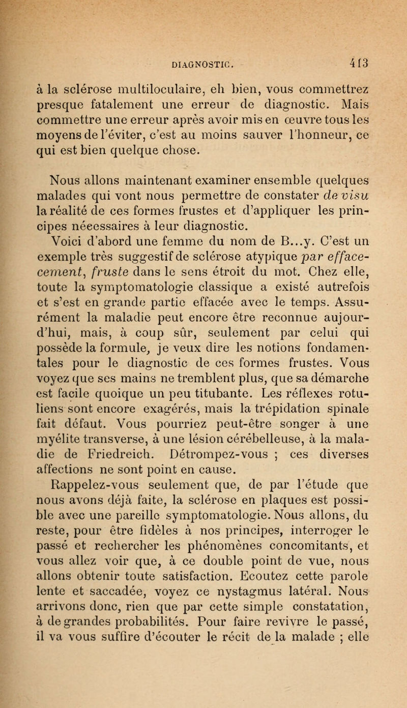 à la sclérose multiloculaire, eh bien, vous commettrez presque fatalement une erreur de diagnostic. Mais commettre une erreur après avoir mis en œuvre tous les moyens de l'éviter, c'est au moins sauver l'honneur, ce qui est bien quelque chose. Nous allons maintenant examiner ensemble quelques malades qui vont nous permettre de constater de visu la réalité de ces formes frustes et d'appliquer les prin- cipes nécessaires à leur diagnostic. Voici d'abord une femme du nom de B...y. C'est un exemple très suggestif de sclérose atypique par efface- cément, fruste dans le sens étroit du mot. Chez elle, toute la symptomatologie classique a existé autrefois et s'est en grande partie effacée avec le temps. Assu- rément la maladie peut encore être reconnue aujour- d'hui, mais, à coup sûr, seulement par celui qui possède la formule, je veux dire les notions fondamen- tales pour le diagnostic de ces formes frustes. Vous voyez que ses mains ne tremblent plus, que sa démarche est facile quoique un peu titubante. Les réflexes rotu- liens sont encore exagérés, mais la trépidation spinale fait défaut. Vous pourriez peut-être songer à une myélite transverse, à une lésion cérébelleuse, à la mala- die de Friedreich. Détrompez-vous ; ces diverses affections ne sont point en cause. Rappelez-vous seulement que, de par l'étude que nous avons déjà faite, la sclérose en plaques est possi- ble avec une pareille symptomatologie. Nous allons, du reste, pour être fidèles à nos principes, interroger le passé et rechercher les phénomènes concomitants, et vous allez voir que, à ce double point de vue, nous allons obtenir toute satisfaction. Ecoutez cette parole lente et saccadée, voyez ce nystagmus latéral. Nous arrivons donc, rien que par cette simple constatation, à de grandes probabilités. Pour faire revivre le passé, il va vous suffire d'écouter le récit de la malade ; elle