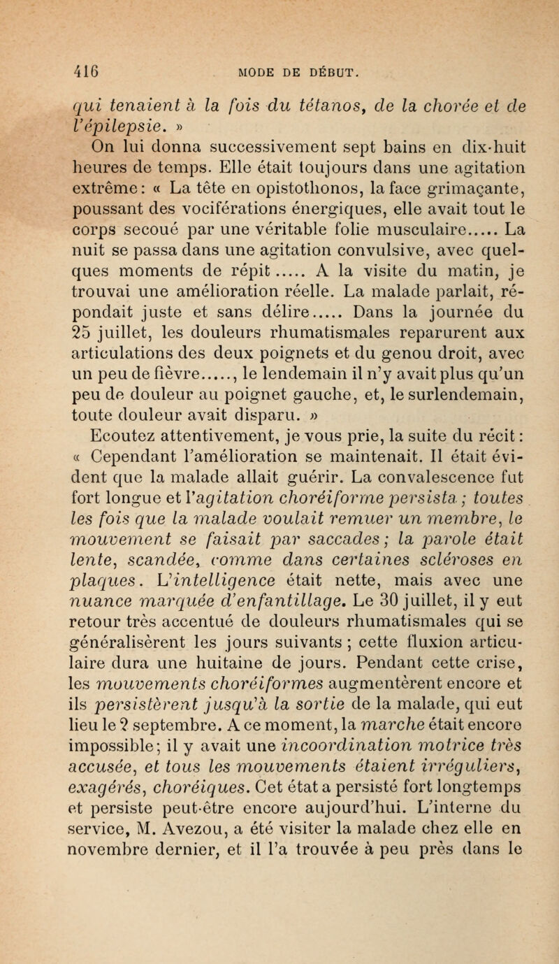 qui tenaient à la fois du tétanos, de la chorée et de l'épilepsie. » On lui donna successivement sept bains en dix-huit heures de temps. Elle était toujours dans une agitation extrême: « La tête en opistothonos, la face grimaçante, poussant des vociférations énergiques, elle avait tout le corps secoué par une véritable folie musculaire La nuit se passa dans une agitation convulsive, avec quel- ques moments de répit A la visite du matin, je trouvai une amélioration réelle. La malade parlait, ré- pondait juste et sans délire Dans la journée du 25 juillet, les douleurs rhumatismales reparurent aux articulations des deux poignets et du genou droit, avec un peu de fièvre , le lendemain il n'y avait plus qu'un peu de douleur au poignet gauche, et, le surlendemain, toute douleur avait disparu. » Ecoutez attentivement, je vous prie, la suite du récit : « Cependant l'amélioration se maintenait. Il était évi- dent que la malade allait guérir. La convalescence fut fort longue et Vagitation choréiforrne persista. ; toutes les fois que la malade voulait remuer un membre, le mouvement se faisait par saccades; la parole était lente, scandée, comme dans certaines scléroses en plaques. L'intelligence était nette, mais avec une nuance marquée d'enfantillage. Le 30 juillet, il y eut retour très accentué de douleurs rhumatismales qui se généralisèrent les jours suivants ; cette fluxion articu- laire dura une huitaine de jours. Pendant cette crise, les mouvements choréiformes augmentèrent encore et ils persistèrent jusqu'à la sortie de la malade, qui eut lieu le 2 septembre. A ce moment, la marche était encore impossible; il y avait une incoordination motrice très accusée, et tous les mouvements étaient irréguliers, exagérés, choréiques. Cet état a persisté fort longtemps et persiste peut-être encore aujourd'hui. L'interne du service, M. Avezou, a été visiter la malade chez elle en novembre dernier, et il l'a trouvée à peu près dans le