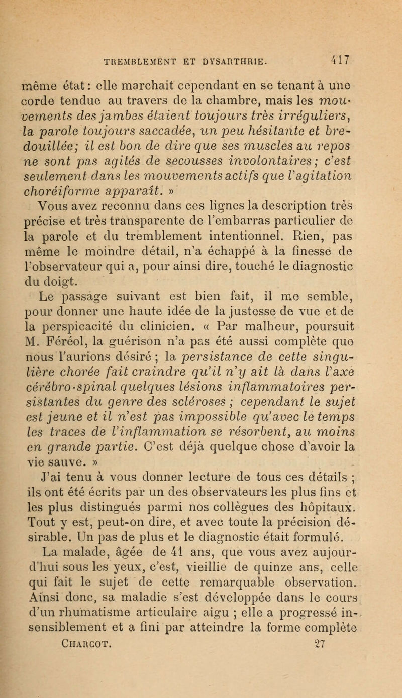 même état : elle marchait cependant en se tenant à une corde tendue au travers de la chambre, mais les mou- vements des jambes étaient toujours très ir réguliers, la parole toujours saccadée, un peu hésitante et bre- douillée; il est bon de dire que ses muscles au repos ne sont pas agités de secousses involontaires ; c'est seulement dans les mouvements actifs que Vagitation choréiforme apparaît. » Vous avez reconnu dans ces lignes la description très précise et très transparente de l'embarras particulier de la parole et du tremblement intentionnel. Rien, pas même le moindre détail, n'a échappé à la finesse de l'observateur qui a, pour ainsi dire, touché le diagnostic du doigt. Le passage suivant est bien fait, il me semble, pour donner une haute idée de la justesse de vue et de la perspicacité du clinicien. « Par malheur, poursuit M. Féréol, la guérison n'a pas été aussi complète que nous l'aurions désiré ; la persistance de cette singu- lière chorée fait craindre qu'il ny ait là dans Vaxe cérébro-spinal quelques lésions inflammatoires per- sistantes du genre des scléroses ; cependant le sujet est jeune et il n'est pas impossible qu'avec le temps les traces de l'inflammation se résorbent, au moins en grande partie. C'est déjà quelque chose d'avoir la vie sauve. » J'ai tenu à vous donner lecture de tous ces détails ; ils ont été écrits par un des observateurs les plus fins et les plus distingués parmi nos collègues des hôpitaux. Tout y est, peut-on dire, et avec toute la précision dé- sirable. Un pas de plus et le diagnostic était formulé. La malade, âgée de 41 ans, que vous avez aujour- d'hui sous les yeux, c'est, vieillie de quinze ans, celle qui fait le sujet de cette remarquable observation. Ainsi donc, sa maladie s'est développée dans le cours d'un rhumatisme articulaire aigu ; elle a progressé in- sensiblement et a fini par atteindre la forme complète Charcot. 27