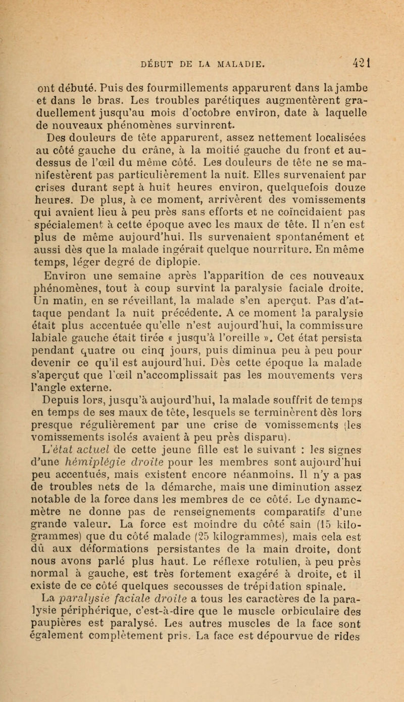 ont débuté. Puis des fourmillements apparurent dans la jambe et dans le bras. Les troubles parétiques augmentèrent gra- duellement jusqu'au mois d'octobre environ, date à laquelle de nouveaux phénomènes survinrent. Des douleurs de tête apparurent, assez nettement localisées au côté gauche du crâne, à la moitié gauche du front et au- dessus de l'œil du même côté. Les douleurs de tête ne se ma- nifestèrent pas particulièrement la nuit. Elles survenaient par crises durant sept à huit heures environ, quelquefois douze heures. De plus, à ce moment, arrivèrent des vomissements qui avaient lieu à peu près sans efforts et ne coïncidaient pas spécialement à cette époque avec les maux de tête. Il n'en est plus de même aujourd'hui. Ils survenaient spontanément et aussi dès que la malade ingérait quelque nourriture. En même temps, léger degré de diplopie. Environ une semaine après l'apparition de ces nouveaux phénomènes, tout à coup survint la paralysie faciale droite. Un matin, en se réveillant, la malade s'en aperçut. Pas d'at- taque pendant la nuit précédente. A ce moment la paralysie était plus accentuée qu'elle n'est aujourd'hui, la commissure labiale gauche était tirée « jusqu'à l'oreille ». Cet état persista pendant quatre ou cinq jours, puis diminua peu à peu pour devenir ce qu'il est aujourd'hui. Dès cette époque la malade s'aperçut que l'œil n'accomplissait pas les mouvements vers l'angle externe. Depuis lors, jusqu'à aujourd'hui, la malade souffrit de temps en temps de ses maux de tête, lesquels se terminèrent dès lors presque régulièrement par une crise de vomissements (les vomissements isolés avaient à peu près disparu). h'ètat actuel de cette jeune fille est le suivant : les signes d'une hémiplégie droite pour les membres sont aujourd'hui peu accentués, mais existent encore néanmoins. Il n'y a pas de troubles nets de la démarche, mais une diminution assez notable de la force dans les membres de ce côté. Le dynamo- mètre ne donne pas de renseignements comparatifs d'une grande valeur. La force est moindre du côté sain (15 kilo- grammes) que du côté malade (25 kilogrammes), mais cela est dû aux déformations persistantes de la main droite, dont nous avons parlé plus haut. Le réflexe rotulien, à peu près normal à gauche, est très fortement exagéré à droite, et il existe de ce côté quelques secousses de trépidation spinale. La paralysie faciale droite a tous les caractères de la para- lysie périphérique, c'est-à-dire que le muscle orbiculaire des paupières est paralysé. Les autres muscles de la face sont également complètement pris. La face est dépourvue de rides