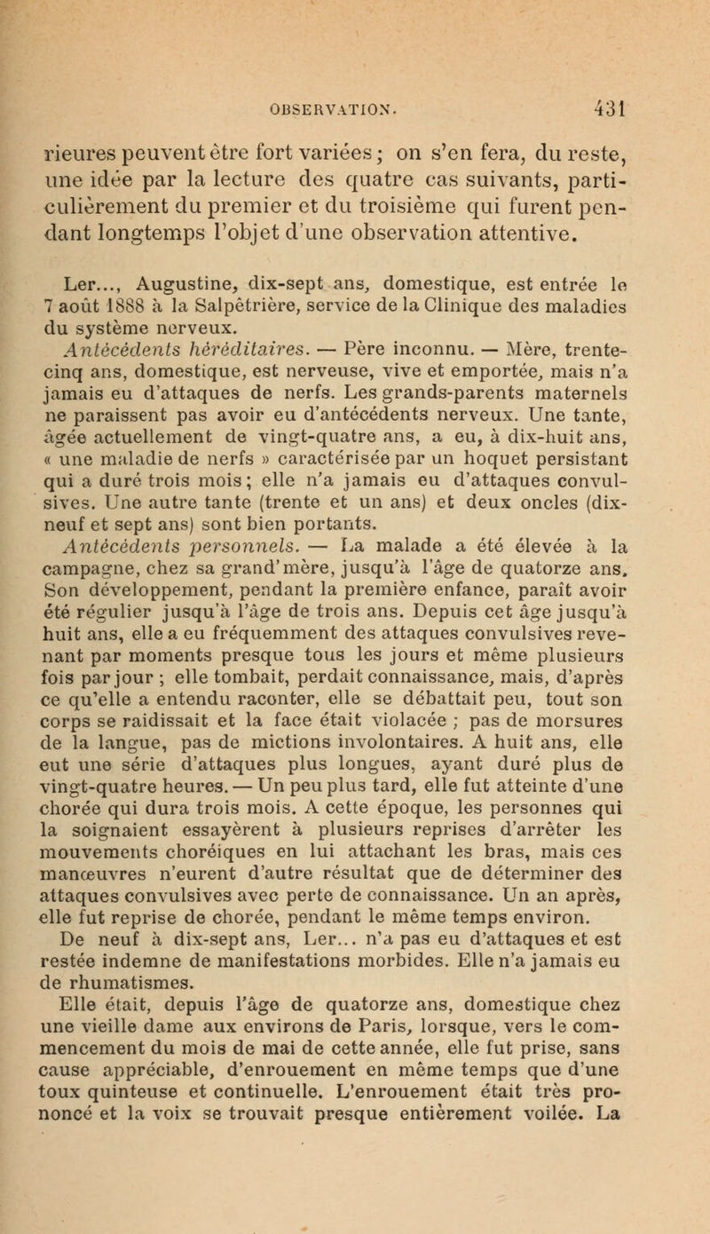 rieures peuvent être fort variées; on s'en fera, du reste, une idée par la lecture des quatre cas suivants, parti- culièrement du premier et du troisième qui furent pen- dant longtemps l'objet d'une observation attentive. Ler..., Augustine, dix-sept ans, domestique, est entrée le 7 août 1888 à la Salpêtrière, service de la Clinique des maladies du système nerveux. Antécédents héréditaires. — Père inconnu. — Mère, trente- cinq ans, domestique, est nerveuse, vive et emportée, mais n'a jamais eu d'attaques de nerfs. Les grands-parents maternels ne paraissent pas avoir eu d'antécédents nerveux. Une tante, âgée actuellement de vingt-quatre ans, a eu, à dix-huit ans, « une maladie de nerfs » caractérisée par un hoquet persistant qui a duré trois mois; elle n'a jamais eu d'attaques convul- sives. Une autre tante (trente et un ans) et deux oncles (dix- neuf et sept ans) sont bien portants. Antécédents personnels. — La malade a été élevée à la campagne, chez sa grand'mère, jusqu'à l'âge de quatorze ans. Son développement, pendant la première enfance, paraît avoir été régulier jusqu'à l'âge de trois ans. Depuis cet âge jusqu'à huit ans, elle a eu fréquemment des attaques convulsives reve- nant par moments presque tous les jours et même plusieurs fois par jour ; elle tombait, perdait connaissance, mais, d'après ce qu'elle a entendu raconter, elle se débattait peu, tout son corps se raidissait et la face était violacée ; pas de morsures de la langue, pas de mictions involontaires. A huit ans, elle eut une série d'attaques plus longues, ayant duré plus de vingt-quatre heures. — Un peu plus tard, elle fut atteinte d'une chorée qui dura trois mois. A cette époque, les personnes qui la soignaient essayèrent à plusieurs reprises d'arrêter les mouvements choréiques en lui attachant les bras, mais ces manœuvres n'eurent d'autre résultat que de déterminer des attaques convulsives avec perte de connaissance. Un an après, elle fut reprise de chorée, pendant le même temps environ. De neuf à dix-sept ans, Ler... n'a pas eu d'attaques et est restée indemne de manifestations morbides. Elle n'a jamais eu de rhumatismes. Elle était, depuis l'âge de quatorze ans, domestique chez une vieille dame aux environs de Paris, lorsque, vers le com- mencement du mois de mai de cette année, elle fut prise, sans cause appréciable, d'enrouement en même temps que d'une toux quinteuse et continuelle. L'enrouement était très pro- noncé et la voix se trouvait presque entièrement voilée. La