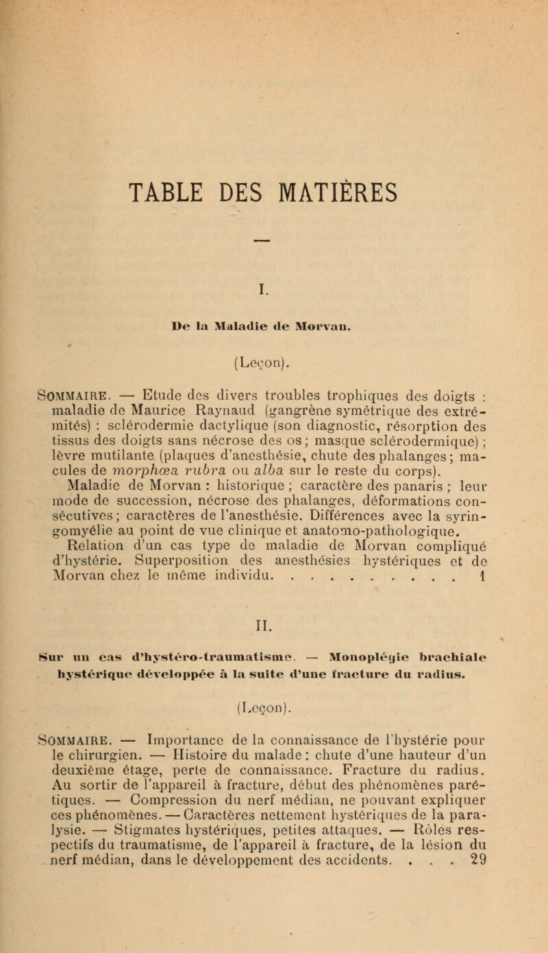 TABLE DES MATIÈRES i. De la Maladie de Morvan. (Leçon). Sommaire. — Etude des divers troubles trophiques des doigts : maladie de Maurice Raynaud (gangrène symétrique des extré- mités) : sclérodermie dactylique (son diagnostic, résorption des tissus des doigts sans nécrose des os; masque sclérodermique) ; lèvre mutilante (plaques d'anesthésie, chute des phalanges ; ma- cules de morphœa rubra ou alba sur le reste du corps). Maladie de Morvan : historique ; caractère des panaris ; leur mode de succession, nécrose des phalanges, déformations con- sécutives; caractères de l'anesthésie. Différences avec la syrin- gomyélie au point de vue clinique et anatomo-pathologique. Relation d'un cas type de maladie de Morvan compliqué d'hystérie. Superposition des anesthôsies hystériques et de Morvan chez le même individu 1 II. Sur un cas d'hystéro-traumatisme. — Mouopléyie brachiale hystérique développée à la suite d'une fracture du radius. (Leçon). Sommaire. — Importance de la connaissance de l'hystérie pour le chirurgien. — Histoire du malade : chute d'une hauteur d'un deuxième étage, perle de connaissance. Fracture du radius. Au sortir de l'appareil à fracture, début des phénomènes paré- tiques. — Compression du nerf médian, ne pouvant expliquer ces phénomènes. — Caractères nettement hystériques de la para- lysie. — Stigmates hystériques, petites attaques. — Rôles res- pectifs du traumatisme, de l'appareil à fracture, de la lésion du nerf médian, dans le développement des accidents. ... 29